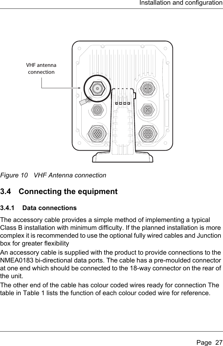 Installation and configurationPage  27Figure 10 VHF Antenna connection3.4 Connecting the equipment3.4.1 Data connectionsThe accessory cable provides a simple method of implementing a typical Class B installation with minimum difficulty. If the planned installation is more complex it is recommended to use the optional fully wired cables and Junction box for greater flexibilityAn accessory cable is supplied with the product to provide connections to the NMEA0183 bi-directional data ports. The cable has a pre-moulded connector at one end which should be connected to the 18-way connector on the rear of the unit.The other end of the cable has colour coded wires ready for connection The table in Table 1 lists the function of each colour coded wire for reference.VHF antennaconnection