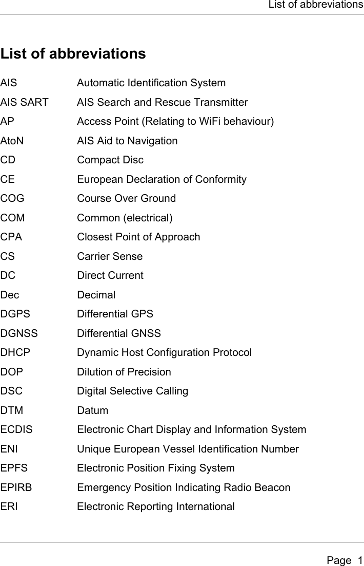 List of abbreviationsPage  1List of abbreviationsAIS Automatic Identification SystemAIS SART AIS Search and Rescue TransmitterAP Access Point (Relating to WiFi behaviour)AtoN AIS Aid to NavigationCD Compact DiscCE European Declaration of ConformityCOG Course Over GroundCOM Common (electrical)CPA Closest Point of ApproachCS Carrier SenseDC Direct CurrentDec DecimalDGPS Differential GPSDGNSS Differential GNSSDHCP Dynamic Host Configuration ProtocolDOP Dilution of PrecisionDSC Digital Selective CallingDTM DatumECDIS Electronic Chart Display and Information SystemENI Unique European Vessel Identification NumberEPFS Electronic Position Fixing SystemEPIRB Emergency Position Indicating Radio BeaconERI Electronic Reporting International