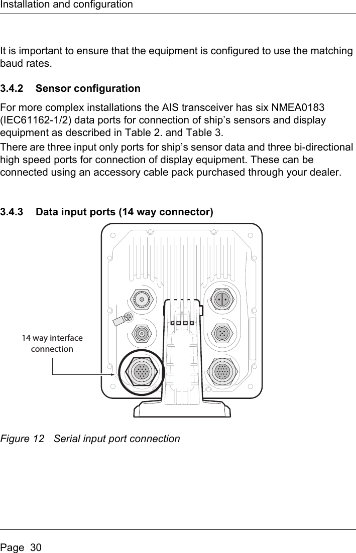 Installation and configurationPage  30It is important to ensure that the equipment is configured to use the matching baud rates.3.4.2 Sensor configurationFor more complex installations the AIS transceiver has six NMEA0183 (IEC61162-1/2) data ports for connection of ship’s sensors and display equipment as described in Table 2. and Table 3. There are three input only ports for ship’s sensor data and three bi-directional high speed ports for connection of display equipment. These can be connected using an accessory cable pack purchased through your dealer.3.4.3 Data input ports (14 way connector)Figure 12 Serial input port connection14 way interfaceconnection