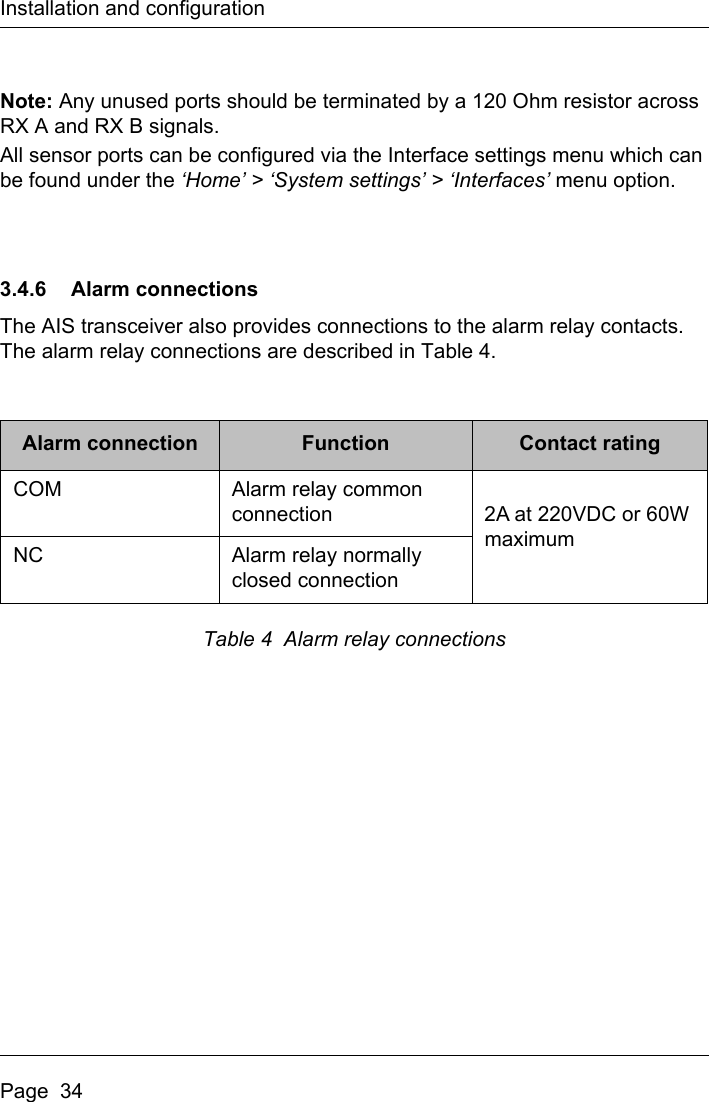 Installation and configurationPage  34Note: Any unused ports should be terminated by a 120 Ohm resistor across RX A and RX B signals. All sensor ports can be configured via the Interface settings menu which can be found under the ‘Home’ &gt; ‘System settings’ &gt; ‘Interfaces’ menu option. 3.4.6 Alarm connectionsThe AIS transceiver also provides connections to the alarm relay contacts. The alarm relay connections are described in Table 4.Table 4  Alarm relay connectionsAlarm connection Function Contact ratingCOM Alarm relay common connection 2A at 220VDC or 60W maximumNC Alarm relay normally closed connection