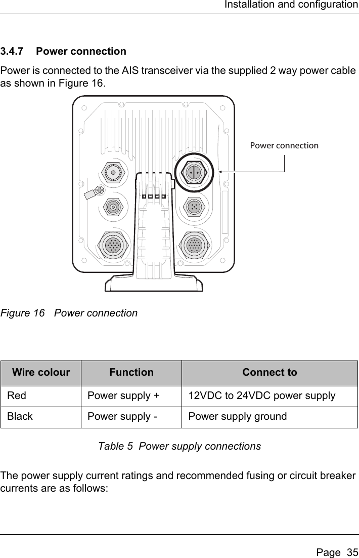 Installation and configurationPage  353.4.7 Power connectionPower is connected to the AIS transceiver via the supplied 2 way power cable as shown in Figure 16. Figure 16 Power connectionTable 5  Power supply connectionsThe power supply current ratings and recommended fusing or circuit breaker currents are as follows: Wire colour Function Connect toRed Power supply + 12VDC to 24VDC power supply Black Power supply - Power supply groundPower connection