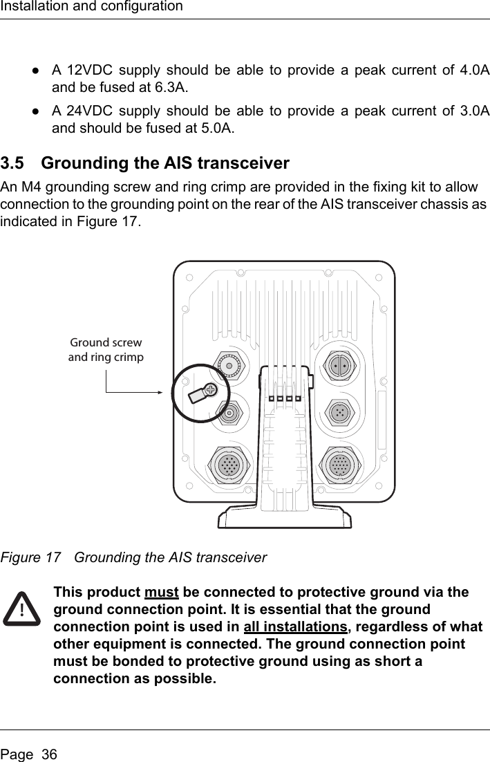 Installation and configurationPage  36●A 12VDC supply should be able to provide a peak current of 4.0Aand be fused at 6.3A.●A 24VDC supply should be able to provide a peak current of 3.0Aand should be fused at 5.0A. 3.5 Grounding the AIS transceiverAn M4 grounding screw and ring crimp are provided in the fixing kit to allow connection to the grounding point on the rear of the AIS transceiver chassis as indicated in Figure 17.Figure 17 Grounding the AIS transceiverThis product must be connected to protective ground via the ground connection point. It is essential that the ground connection point is used in all installations, regardless of what other equipment is connected. The ground connection point must be bonded to protective ground using as short a connection as possible.Ground screwand ring crimp!