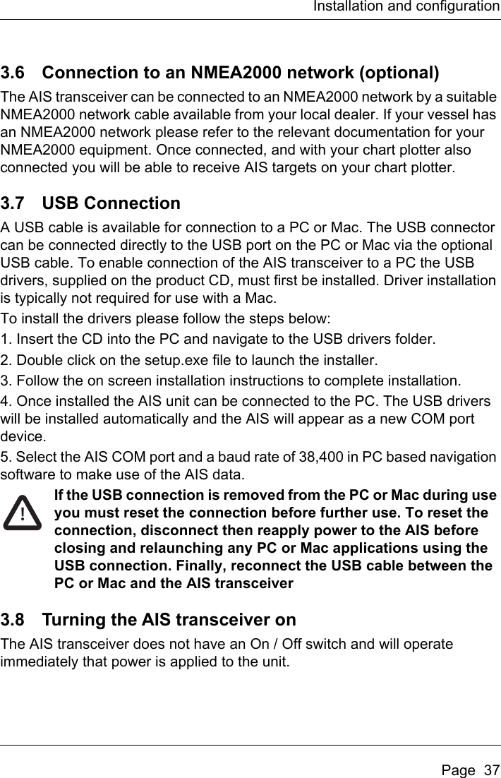 Installation and configurationPage  373.6 Connection to an NMEA2000 network (optional)The AIS transceiver can be connected to an NMEA2000 network by a suitable NMEA2000 network cable available from your local dealer. If your vessel has an NMEA2000 network please refer to the relevant documentation for your NMEA2000 equipment. Once connected, and with your chart plotter also connected you will be able to receive AIS targets on your chart plotter.3.7 USB ConnectionA USB cable is available for connection to a PC or Mac. The USB connector can be connected directly to the USB port on the PC or Mac via the optional USB cable. To enable connection of the AIS transceiver to a PC the USB drivers, supplied on the product CD, must first be installed. Driver installation is typically not required for use with a Mac.To install the drivers please follow the steps below:1. Insert the CD into the PC and navigate to the USB drivers folder.2. Double click on the setup.exe file to launch the installer.3. Follow the on screen installation instructions to complete installation.4. Once installed the AIS unit can be connected to the PC. The USB drivers will be installed automatically and the AIS will appear as a new COM port device.5. Select the AIS COM port and a baud rate of 38,400 in PC based navigation software to make use of the AIS data.If the USB connection is removed from the PC or Mac during use you must reset the connection before further use. To reset the connection, disconnect then reapply power to the AIS before closing and relaunching any PC or Mac applications using the USB connection. Finally, reconnect the USB cable between the PC or Mac and the AIS transceiver3.8 Turning the AIS transceiver onThe AIS transceiver does not have an On / Off switch and will operate immediately that power is applied to the unit.!