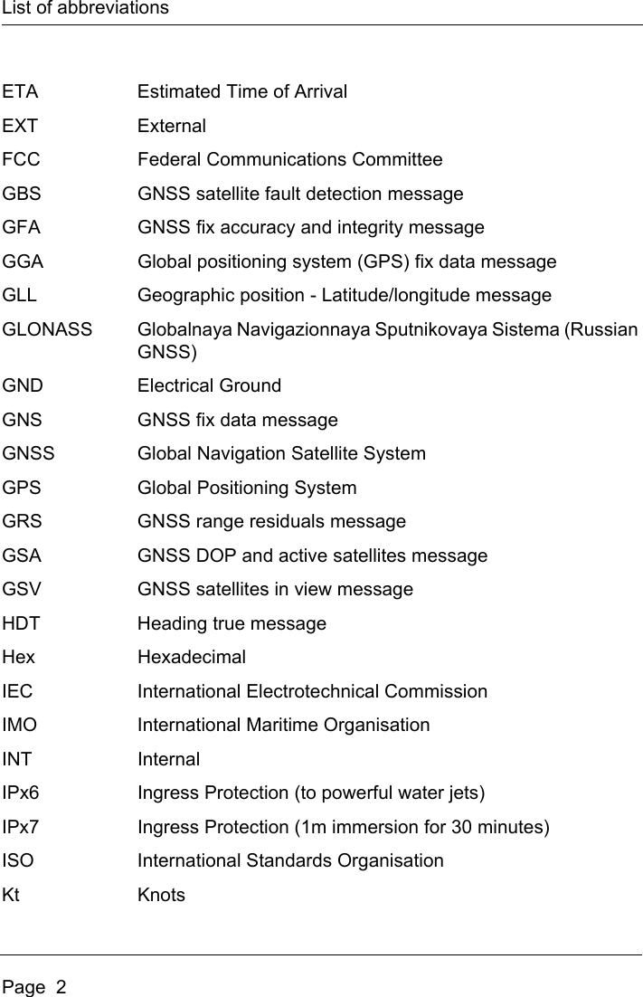 List of abbreviationsPage  2ETA Estimated Time of ArrivalEXT ExternalFCC Federal Communications CommitteeGBS GNSS satellite fault detection messageGFA GNSS fix accuracy and integrity messageGGA Global positioning system (GPS) fix data messageGLL Geographic position - Latitude/longitude messageGLONASS Globalnaya Navigazionnaya Sputnikovaya Sistema (Russian GNSS)GND Electrical GroundGNS GNSS fix data messageGNSS Global Navigation Satellite SystemGPS Global Positioning SystemGRS GNSS range residuals messageGSA GNSS DOP and active satellites messageGSV GNSS satellites in view messageHDT Heading true messageHex HexadecimalIEC International Electrotechnical CommissionIMO International Maritime OrganisationINT InternalIPx6 Ingress Protection (to powerful water jets)IPx7 Ingress Protection (1m immersion for 30 minutes)ISO International Standards OrganisationKt Knots