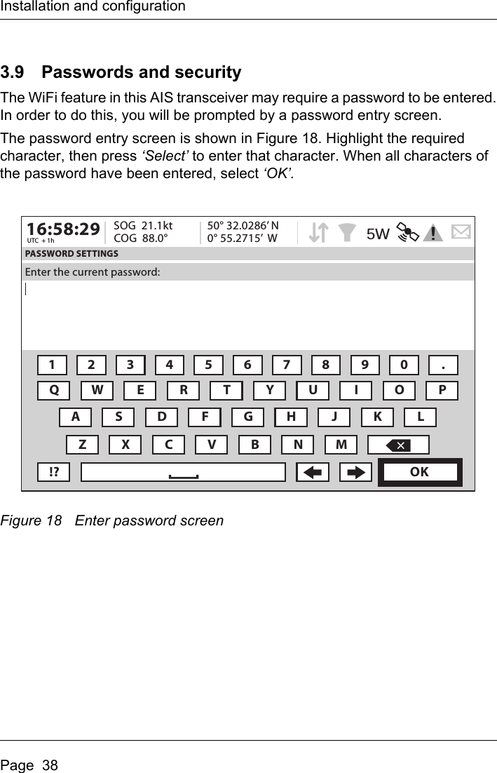 Installation and configurationPage  383.9 Passwords and securityThe WiFi feature in this AIS transceiver may require a password to be entered.In order to do this, you will be prompted by a password entry screen.The password entry screen is shown in Figure 18. Highlight the required character, then press ‘Select’ to enter that character. When all characters of the password have been entered, select ‘OK’. Figure 18 Enter password screen16:58:29 SOG  21.1ktUTC  + 1h COG  88.0°50° 32.0286’ N0° 55.2715’  WPASSWORD SETTINGSEnter the current password:1234567890 .QWE R T Y U I OAZXCVBNM!? OKPSDFGH J KL5W!