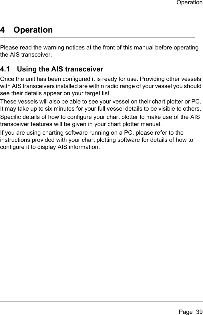 OperationPage  394 OperationPlease read the warning notices at the front of this manual before operating the AIS transceiver. 4.1 Using the AIS transceiverOnce the unit has been configured it is ready for use. Providing other vessels with AIS transceivers installed are within radio range of your vessel you should see their details appear on your target list.These vessels will also be able to see your vessel on their chart plotter or PC. It may take up to six minutes for your full vessel details to be visible to others. Specific details of how to configure your chart plotter to make use of the AIS transceiver features will be given in your chart plotter manual.If you are using charting software running on a PC, please refer to the instructions provided with your chart plotting software for details of how to configure it to display AIS information.