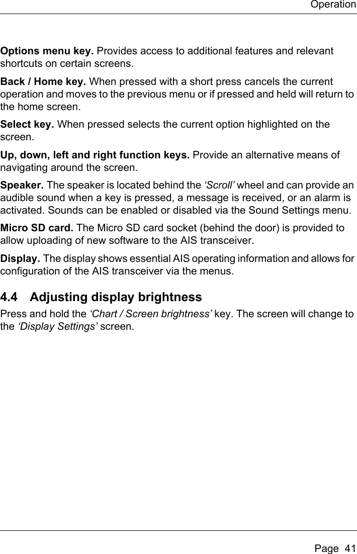 OperationPage  41Options menu key. Provides access to additional features and relevant shortcuts on certain screens. Back / Home key. When pressed with a short press cancels the current operation and moves to the previous menu or if pressed and held will return to the home screen.Select key. When pressed selects the current option highlighted on the screen.Up, down, left and right function keys. Provide an alternative means of navigating around the screen.Speaker. The speaker is located behind the ‘Scroll’ wheel and can provide an audible sound when a key is pressed, a message is received, or an alarm is activated. Sounds can be enabled or disabled via the Sound Settings menu. Micro SD card. The Micro SD card socket (behind the door) is provided to allow uploading of new software to the AIS transceiver.Display. The display shows essential AIS operating information and allows for configuration of the AIS transceiver via the menus.4.4 Adjusting display brightnessPress and hold the ‘Chart / Screen brightness’ key. The screen will change to the ‘Display Settings’ screen. 