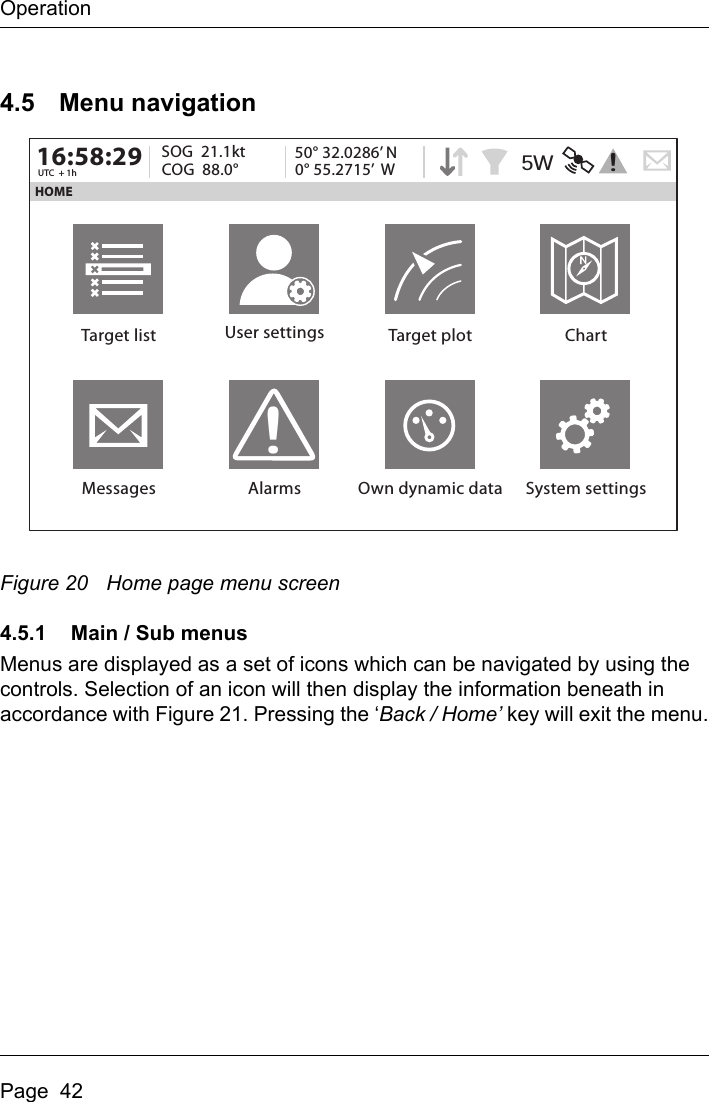 OperationPage  424.5 Menu navigationFigure 20 Home page menu screen4.5.1 Main / Sub menusMenus are displayed as a set of icons which can be navigated by using the controls. Selection of an icon will then display the information beneath in accordance with Figure 21. Pressing the ‘Back / Home’ key will exit the menu.HOME16:58:29 SOG  21.1ktUTC  + 1h COG  88.0°50° 32.0286’ N0° 55.2715’  WTarget list User settings Target plot ChartMessages Alarms Own dynamic data System settings!5W !