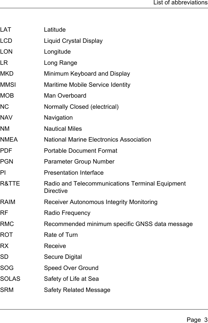 List of abbreviationsPage  3LAT LatitudeLCD Liquid Crystal DisplayLON LongitudeLR Long RangeMKD Minimum Keyboard and DisplayMMSI Maritime Mobile Service IdentityMOB Man OverboardNC Normally Closed (electrical)NAV NavigationNM Nautical MilesNMEA National Marine Electronics AssociationPDF Portable Document FormatPGN Parameter Group NumberPI Presentation InterfaceR&amp;TTE Radio and Telecommunications Terminal Equipment DirectiveRAIM Receiver Autonomous Integrity MonitoringRF Radio FrequencyRMC Recommended minimum specific GNSS data messageROT Rate of TurnRX ReceiveSD Secure DigitalSOG Speed Over GroundSOLAS Safety of Life at SeaSRM Safety Related Message