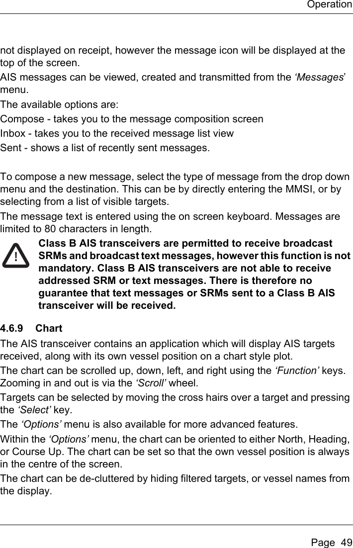 OperationPage  49not displayed on receipt, however the message icon will be displayed at the top of the screen.AIS messages can be viewed, created and transmitted from the ‘Messages’ menu.The available options are:Compose - takes you to the message composition screenInbox - takes you to the received message list viewSent - shows a list of recently sent messages.To compose a new message, select the type of message from the drop down menu and the destination. This can be by directly entering the MMSI, or by selecting from a list of visible targets.The message text is entered using the on screen keyboard. Messages are limited to 80 characters in length.Class B AIS transceivers are permitted to receive broadcast SRMs and broadcast text messages, however this function is not mandatory. Class B AIS transceivers are not able to receive addressed SRM or text messages. There is therefore no guarantee that text messages or SRMs sent to a Class B AIS transceiver will be received.4.6.9 ChartThe AIS transceiver contains an application which will display AIS targets received, along with its own vessel position on a chart style plot. The chart can be scrolled up, down, left, and right using the ‘Function’ keys. Zooming in and out is via the ‘Scroll’ wheel.Targets can be selected by moving the cross hairs over a target and pressing the ‘Select’ key.The ‘Options’ menu is also available for more advanced features.Within the ‘Options’ menu, the chart can be oriented to either North, Heading, or Course Up. The chart can be set so that the own vessel position is always in the centre of the screen.The chart can be de-cluttered by hiding filtered targets, or vessel names from the display.!