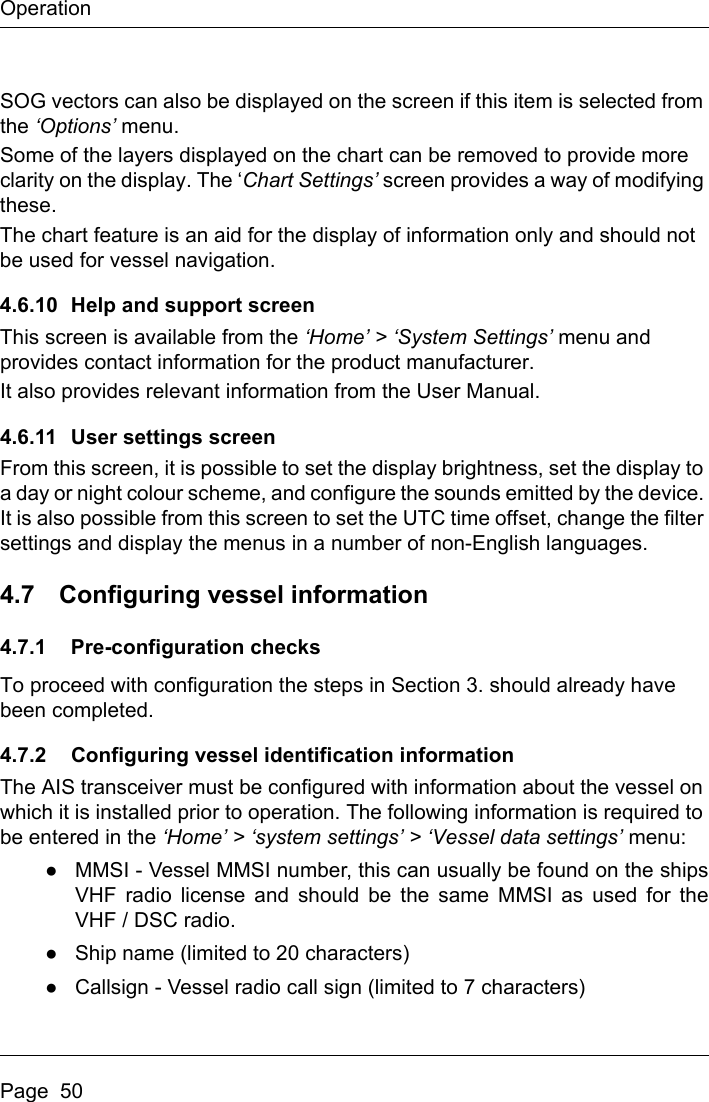 OperationPage  50SOG vectors can also be displayed on the screen if this item is selected from the ‘Options’ menu.Some of the layers displayed on the chart can be removed to provide more clarity on the display. The ‘Chart Settings’ screen provides a way of modifying these.The chart feature is an aid for the display of information only and should not be used for vessel navigation.4.6.10 Help and support screenThis screen is available from the ‘Home’ &gt; ‘System Settings’ menu and provides contact information for the product manufacturer.It also provides relevant information from the User Manual.4.6.11 User settings screenFrom this screen, it is possible to set the display brightness, set the display to a day or night colour scheme, and configure the sounds emitted by the device. It is also possible from this screen to set the UTC time offset, change the filter settings and display the menus in a number of non-English languages.4.7 Configuring vessel information4.7.1 Pre-configuration checksTo proceed with configuration the steps in Section 3. should already have been completed.4.7.2 Configuring vessel identification informationThe AIS transceiver must be configured with information about the vessel on which it is installed prior to operation. The following information is required to be entered in the ‘Home’ &gt; ‘system settings’ &gt; ‘Vessel data settings’ menu:●MMSI - Vessel MMSI number, this can usually be found on the shipsVHF radio license and should be the same MMSI as used for theVHF / DSC radio.●Ship name (limited to 20 characters)●Callsign - Vessel radio call sign (limited to 7 characters)