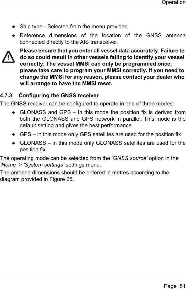 OperationPage  51●Ship type - Selected from the menu provided.●Reference dimensions of the location of the GNSS antennaconnected directly to the AIS transceiver.Please ensure that you enter all vessel data accurately. Failure to do so could result in other vessels failing to identify your vessel correctly. The vessel MMSI can only be programmed once, please take care to program your MMSI correctly. If you need to change the MMSI for any reason, please contact your dealer who will arrange to have the MMSI reset.4.7.3 Configuring the GNSS receiverThe GNSS receiver can be configured to operate in one of three modes:●GLONASS and GPS – in this mode the position fix is derived fromboth the GLONASS and GPS network in parallel. This mode is thedefault setting and gives the best performance.●GPS – in this mode only GPS satellites are used for the position fix.●GLONASS – in this mode only GLONASS satellites are used for theposition fix.The operating mode can be selected from the ‘GNSS source’ option in the ‘Home’ &gt; ‘System settings’ settings menu.The antenna dimensions should be entered in metres according to the diagram provided in Figure 25.!