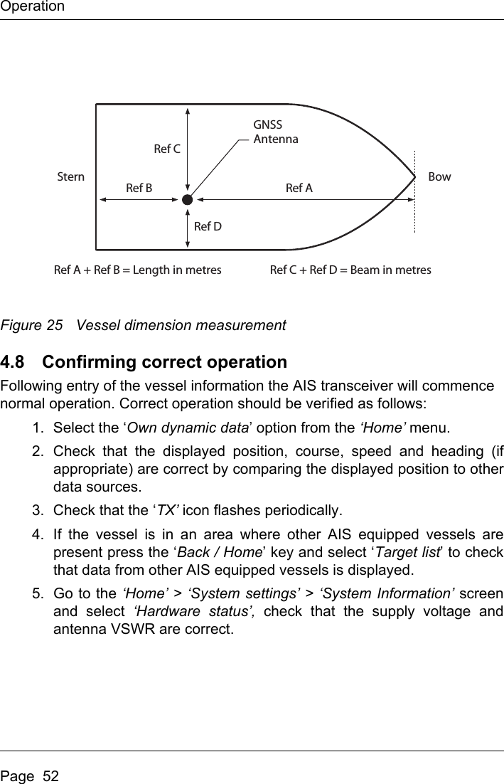 OperationPage  52 Figure 25 Vessel dimension measurement4.8 Confirming correct operationFollowing entry of the vessel information the AIS transceiver will commence normal operation. Correct operation should be verified as follows:1. Select the ‘Own dynamic data’ option from the ‘Home’ menu.2. Check that the displayed position, course, speed and heading (ifappropriate) are correct by comparing the displayed position to otherdata sources.3. Check that the ‘TX’ icon flashes periodically. 4. If the vessel is in an area where other AIS equipped vessels arepresent press the ‘Back / Home’ key and select ‘Target list’ to checkthat data from other AIS equipped vessels is displayed.5. Go to the ‘Home’ &gt; ‘System settings’ &gt; ‘System Information’ screenand select ‘Hardware status’, check that the supply voltage andantenna VSWR are correct.Ref AGNSSAntennaRef A + Ref B = Length in metres Ref C + Ref D = Beam in metresRef BStern BowRef CRef D