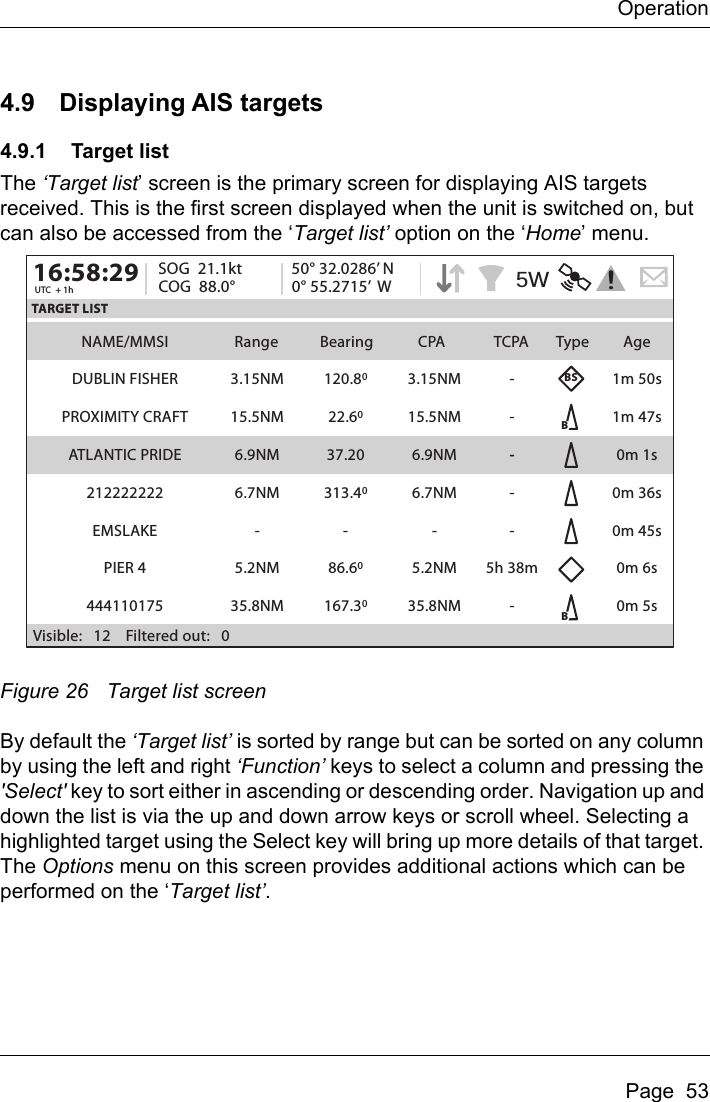 OperationPage  534.9 Displaying AIS targets4.9.1 Target listThe ‘Target list’ screen is the primary screen for displaying AIS targets received. This is the first screen displayed when the unit is switched on, but can also be accessed from the ‘Target list’ option on the ‘Home’ menu.Figure 26 Target list screenBy default the ‘Target list’ is sorted by range but can be sorted on any column by using the left and right ‘Function’ keys to select a column and pressing the &apos;Select&apos; key to sort either in ascending or descending order. Navigation up and down the list is via the up and down arrow keys or scroll wheel. Selecting a highlighted target using the Select key will bring up more details of that target. The Options menu on this screen provides additional actions which can be performed on the ‘Target list’.NAME/MMSI Range Bearing CPA TCPA Type AgeTARGET LIST16:58:29 SOG  21.1ktUTC  + 1h COG  88.0°50° 32.0286’ N0° 55.2715’  WDUBLIN FISHER 1m 50sBBBSPROXIMITY CRAFT 1m 47sATLANTIC PRIDE 0m 1s212222222 0m 36sEMSLAKE 0m 45sPIER 4 0m 6s4441101753.15NM15.5NM6.9NM6.7NM-5.2NM35.8NM3.15NM15.5NM6.9NM6.7NM-5.2NM35.8NM-----5h 38m-120.8022.6037.20313.40-86.60167.300m 5sVisible:   12    Filtered out:   05W!