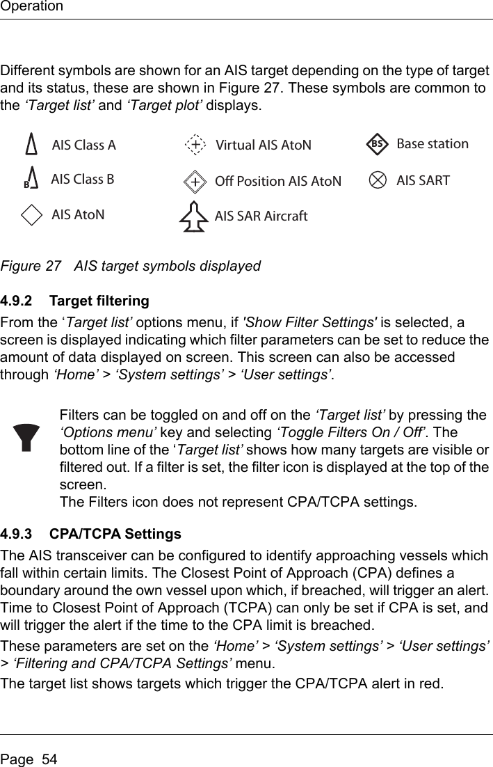 OperationPage  54Different symbols are shown for an AIS target depending on the type of target and its status, these are shown in Figure 27. These symbols are common to the ‘Target list’ and ‘Target plot’ displays.Figure 27 AIS target symbols displayed4.9.2 Target filteringFrom the ‘Target list’ options menu, if &apos;Show Filter Settings&apos; is selected, a screen is displayed indicating which filter parameters can be set to reduce the amount of data displayed on screen. This screen can also be accessed through ‘Home’ &gt; ‘System settings’ &gt; ‘User settings’.Filters can be toggled on and off on the ‘Target list’ by pressing the ‘Options menu’ key and selecting ‘Toggle Filters On / Off’. The bottom line of the ‘Target list’ shows how many targets are visible or filtered out. If a filter is set, the filter icon is displayed at the top of the screen.The Filters icon does not represent CPA/TCPA settings.4.9.3 CPA/TCPA SettingsThe AIS transceiver can be configured to identify approaching vessels which fall within certain limits. The Closest Point of Approach (CPA) defines a boundary around the own vessel upon which, if breached, will trigger an alert. Time to Closest Point of Approach (TCPA) can only be set if CPA is set, and will trigger the alert if the time to the CPA limit is breached.These parameters are set on the ‘Home’ &gt; ‘System settings’ &gt; ‘User settings’ &gt; ‘Filtering and CPA/TCPA Settings’ menu.The target list shows targets which trigger the CPA/TCPA alert in red.AIS Class AO Position AIS AtoNBase stationAIS SARTAIS SAR AircraftVirtual AIS AtoNBBSAIS Class BAIS AtoN