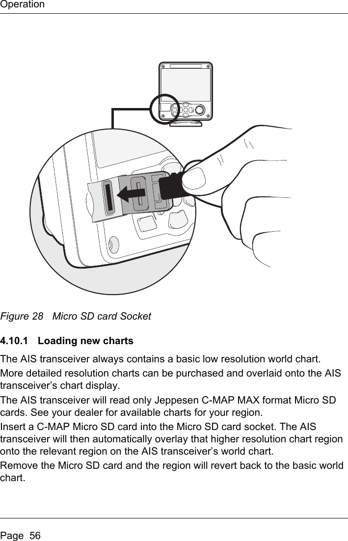 OperationPage  56Figure 28 Micro SD card Socket4.10.1  Loading new chartsThe AIS transceiver always contains a basic low resolution world chart.More detailed resolution charts can be purchased and overlaid onto the AIS transceiver’s chart display.The AIS transceiver will read only Jeppesen C-MAP MAX format Micro SD cards. See your dealer for available charts for your region.Insert a C-MAP Micro SD card into the Micro SD card socket. The AIS transceiver will then automatically overlay that higher resolution chart region onto the relevant region on the AIS transceiver’s world chart.Remove the Micro SD card and the region will revert back to the basic world chart.