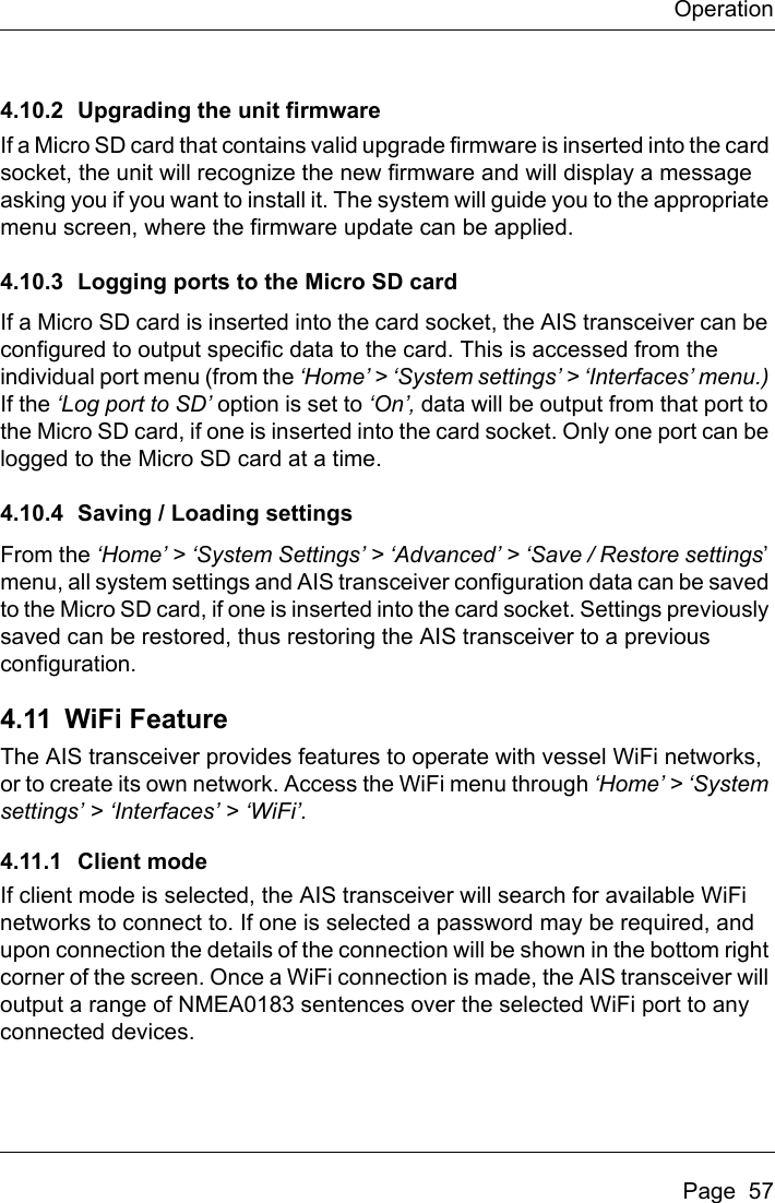 OperationPage  574.10.2 Upgrading the unit firmwareIf a Micro SD card that contains valid upgrade firmware is inserted into the card socket, the unit will recognize the new firmware and will display a message asking you if you want to install it. The system will guide you to the appropriate menu screen, where the firmware update can be applied.4.10.3 Logging ports to the Micro SD cardIf a Micro SD card is inserted into the card socket, the AIS transceiver can be configured to output specific data to the card. This is accessed from the individual port menu (from the ‘Home’ &gt; ‘System settings’ &gt; ‘Interfaces’ menu.) If the ‘Log port to SD’ option is set to ‘On’, data will be output from that port to the Micro SD card, if one is inserted into the card socket. Only one port can be logged to the Micro SD card at a time.4.10.4 Saving / Loading settingsFrom the ‘Home’ &gt; ‘System Settings’ &gt; ‘Advanced’ &gt; ‘Save / Restore settings’ menu, all system settings and AIS transceiver configuration data can be saved to the Micro SD card, if one is inserted into the card socket. Settings previously saved can be restored, thus restoring the AIS transceiver to a previous configuration.4.11 WiFi FeatureThe AIS transceiver provides features to operate with vessel WiFi networks, or to create its own network. Access the WiFi menu through ‘Home’ &gt; ‘System settings’ &gt; ‘Interfaces’ &gt; ‘WiFi’.4.11.1 Client modeIf client mode is selected, the AIS transceiver will search for available WiFi networks to connect to. If one is selected a password may be required, and upon connection the details of the connection will be shown in the bottom right corner of the screen. Once a WiFi connection is made, the AIS transceiver will output a range of NMEA0183 sentences over the selected WiFi port to any connected devices.