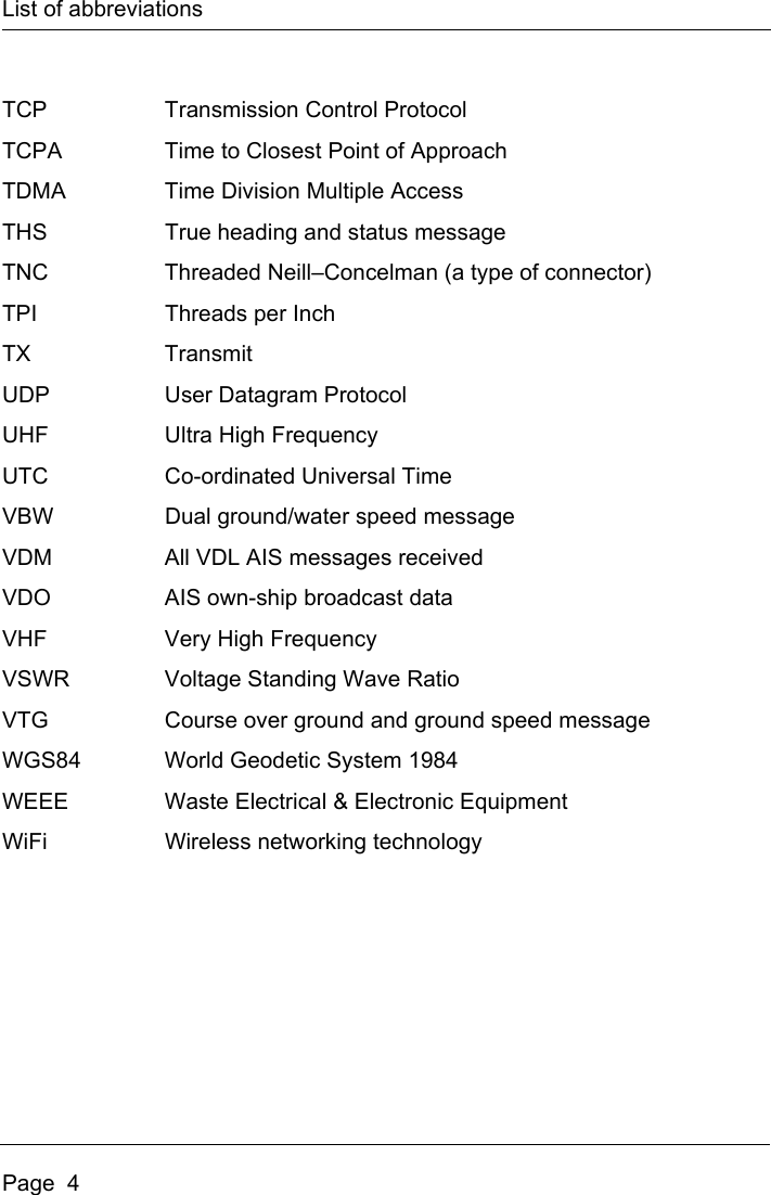 List of abbreviationsPage  4TCP Transmission Control ProtocolTCPA Time to Closest Point of ApproachTDMA Time Division Multiple AccessTHS True heading and status messageTNC Threaded Neill–Concelman (a type of connector)TPI Threads per InchTX TransmitUDP User Datagram ProtocolUHF Ultra High FrequencyUTC Co-ordinated Universal TimeVBW Dual ground/water speed messageVDM All VDL AIS messages receivedVDO AIS own-ship broadcast dataVHF Very High FrequencyVSWR Voltage Standing Wave RatioVTG Course over ground and ground speed messageWGS84 World Geodetic System 1984WEEE Waste Electrical &amp; Electronic EquipmentWiFi Wireless networking technology