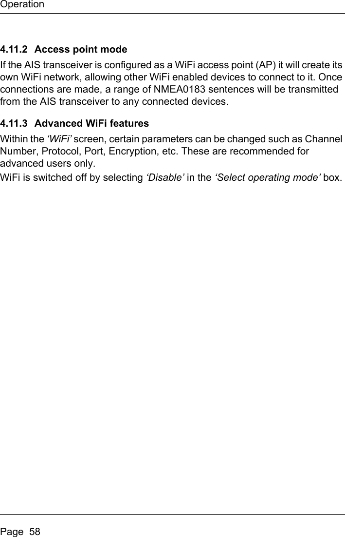 OperationPage  584.11.2 Access point modeIf the AIS transceiver is configured as a WiFi access point (AP) it will create its own WiFi network, allowing other WiFi enabled devices to connect to it. Once connections are made, a range of NMEA0183 sentences will be transmitted from the AIS transceiver to any connected devices.4.11.3 Advanced WiFi featuresWithin the ‘WiFi’ screen, certain parameters can be changed such as Channel Number, Protocol, Port, Encryption, etc. These are recommended for advanced users only.WiFi is switched off by selecting ‘Disable’ in the ‘Select operating mode’ box.