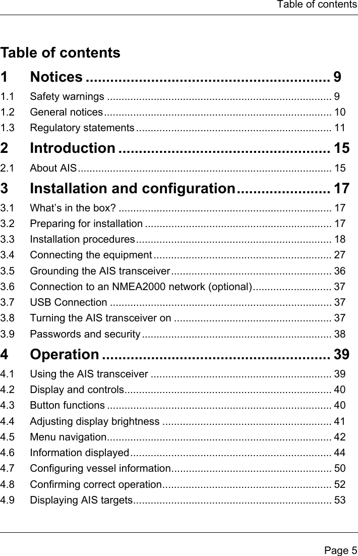 Table of contentsPage 5Table of contents1 Notices ............................................................ 91.1 Safety warnings ............................................................................. 91.2 General notices.............................................................................. 101.3 Regulatory statements ................................................................... 112 Introduction .................................................... 152.1 About AIS....................................................................................... 153  Installation and configuration....................... 173.1 What’s in the box? ......................................................................... 173.2 Preparing for installation ................................................................ 173.3 Installation procedures................................................................... 183.4 Connecting the equipment ............................................................. 273.5 Grounding the AIS transceiver....................................................... 363.6 Connection to an NMEA2000 network (optional)........................... 373.7 USB Connection ............................................................................ 373.8 Turning the AIS transceiver on ...................................................... 373.9 Passwords and security ................................................................. 384 Operation ........................................................ 394.1 Using the AIS transceiver .............................................................. 394.2 Display and controls....................................................................... 404.3 Button functions ............................................................................. 404.4 Adjusting display brightness .......................................................... 414.5 Menu navigation............................................................................. 424.6 Information displayed..................................................................... 444.7 Configuring vessel information....................................................... 504.8 Confirming correct operation.......................................................... 524.9 Displaying AIS targets.................................................................... 53