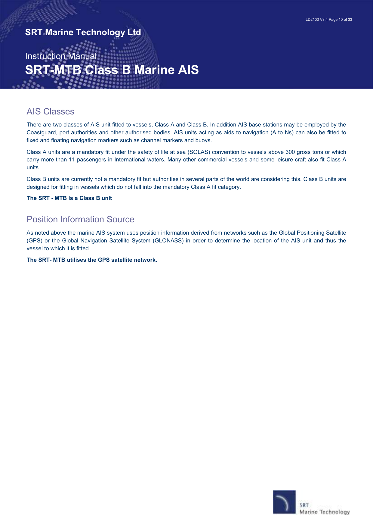   LD2103 V3.4 Page 10 of 33 SRT Marine Technology Ltd  Instruction Manual SRT-MTB Class B Marine AIS AIS Classes There are two classes of AIS unit fitted to vessels, Class A and Class B. In addition AIS base stations may be employed by the Coastguard, port authorities and other authorised bodies. AIS units acting as aids to navigation (A to Ns) can also be fitted to fixed and floating navigation markers such as channel markers and buoys. Class A units are a mandatory fit under the safety of life at sea (SOLAS) convention to vessels above 300 gross tons or which carry more than 11 passengers in International waters. Many other commercial vessels and some leisure craft also fit Class A units. Class B units are currently not a mandatory fit but authorities in several parts of the world are considering this. Class B units are designed for fitting in vessels which do not fall into the mandatory Class A fit category. The SRT - MTB is a Class B unit  Position Information Source As noted above the marine AIS system uses position information derived from networks such as the Global Positioning Satellite (GPS) or  the Global  Navigation Satellite System  (GLONASS) in  order  to  determine  the location of  the  AIS unit and  thus  the vessel to which it is fitted. The SRT- MTB utilises the GPS satellite network. 