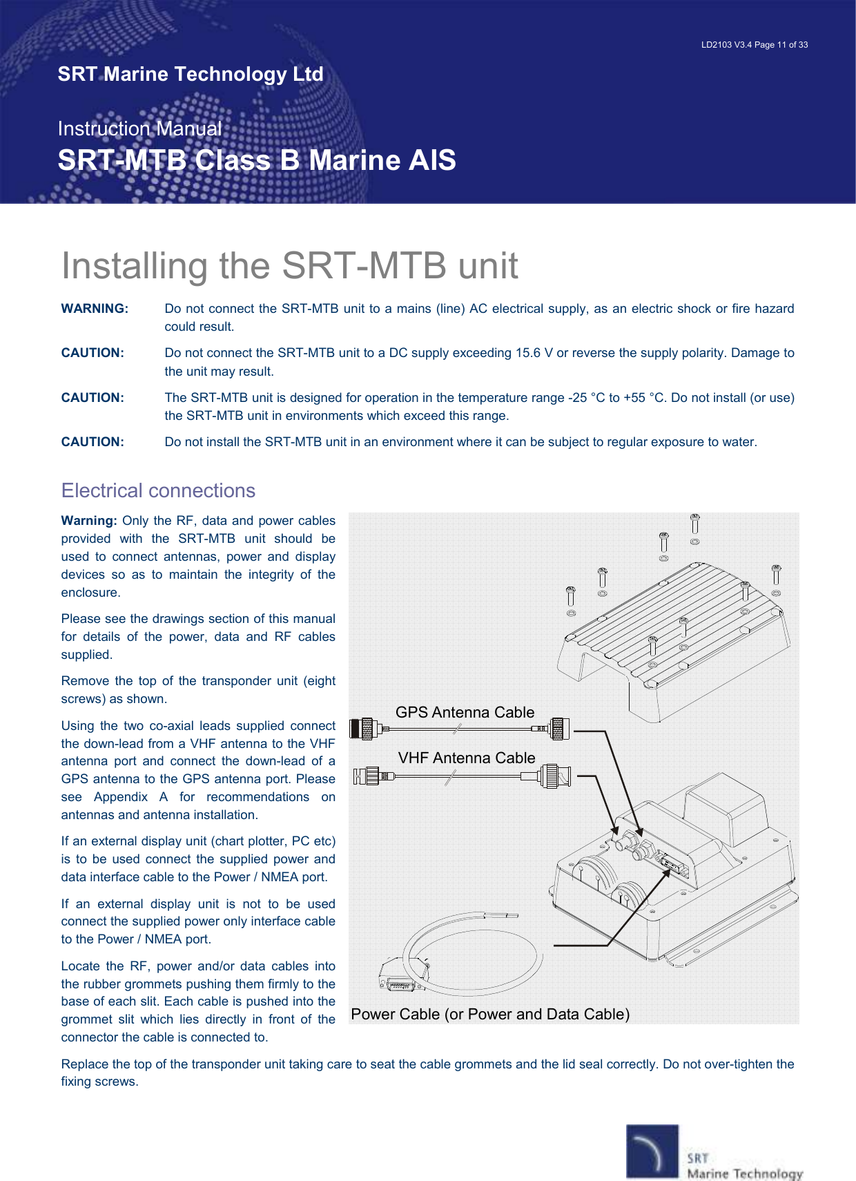   LD2103 V3.4 Page 11 of 33 SRT Marine Technology Ltd  Instruction Manual SRT-MTB Class B Marine AIS Power Cable (or Power and Data Cable)GPS Antenna CableVHF Antenna CableInstalling the SRT-MTB unit WARNING:   Do not connect the SRT-MTB unit to a mains (line) AC electrical supply, as an electric shock or fire hazard could result. CAUTION:  Do not connect the SRT-MTB unit to a DC supply exceeding 15.6 V or reverse the supply polarity. Damage to the unit may result. CAUTION:   The SRT-MTB unit is designed for operation in the temperature range -25 °C to +55 °C. Do not install (or use) the SRT-MTB unit in environments which exceed this range. CAUTION:   Do not install the SRT-MTB unit in an environment where it can be subject to regular exposure to water.  Electrical connections Warning: Only the RF, data and power cables provided  with  the  SRT-MTB  unit  should  be used  to  connect  antennas,  power  and  display devices  so  as  to  maintain  the  integrity  of  the enclosure.  Please see the drawings section of this manual for  details  of  the  power,  data  and  RF  cables supplied. Remove  the  top  of  the  transponder  unit  (eight screws) as shown. Using  the  two  co-axial  leads  supplied  connect the down-lead from a VHF antenna to the VHF antenna  port  and  connect  the  down-lead  of  a GPS antenna to the GPS antenna port. Please see  Appendix  A  for  recommendations  on antennas and antenna installation. If an external display unit (chart plotter, PC etc) is  to  be  used  connect  the  supplied  power  and data interface cable to the Power / NMEA port. If  an  external  display  unit  is  not  to  be  used connect the supplied power only interface cable to the Power / NMEA port. Locate  the  RF,  power  and/or  data  cables  into the rubber grommets pushing them firmly to the base of each slit. Each cable is pushed into the grommet  slit  which  lies  directly  in  front  of  the connector the cable is connected to. Replace the top of the transponder unit taking care to seat the cable grommets and the lid seal correctly. Do not over-tighten the fixing screws. 