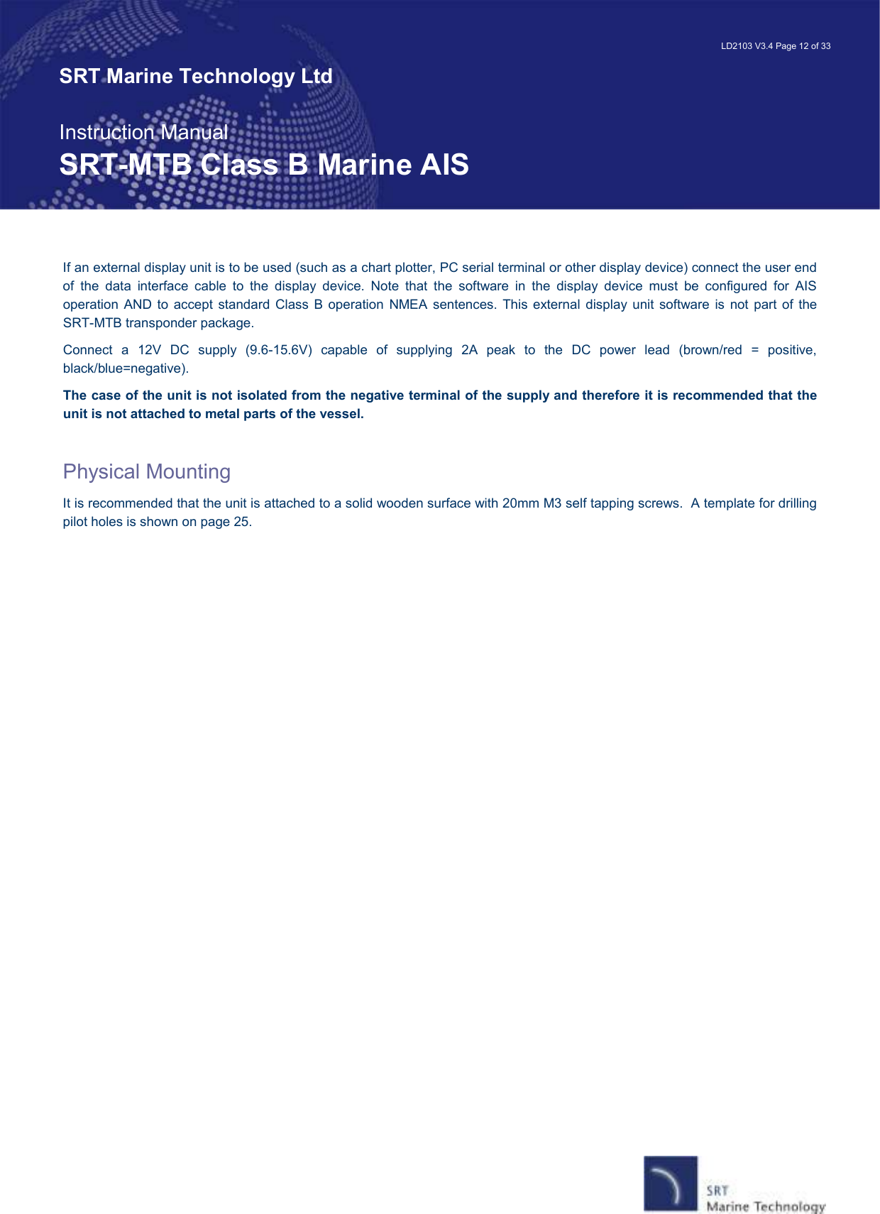   LD2103 V3.4 Page 12 of 33 SRT Marine Technology Ltd  Instruction Manual SRT-MTB Class B Marine AIS If an external display unit is to be used (such as a chart plotter, PC serial terminal or other display device) connect the user end of  the  data  interface  cable  to  the  display  device.  Note  that  the  software  in  the  display  device  must  be  configured  for  AIS operation  AND  to  accept  standard Class B operation  NMEA  sentences.  This  external  display  unit  software is  not part of  the SRT-MTB transponder package. Connect  a  12V  DC  supply  (9.6-15.6V)  capable  of  supplying  2A  peak  to  the  DC  power  lead  (brown/red  =  positive, black/blue=negative).   The case of the unit is not isolated from the negative terminal of the supply and therefore it is recommended that the unit is not attached to metal parts of the vessel.  Physical Mounting It is recommended that the unit is attached to a solid wooden surface with 20mm M3 self tapping screws.  A template for drilling pilot holes is shown on page 25.   