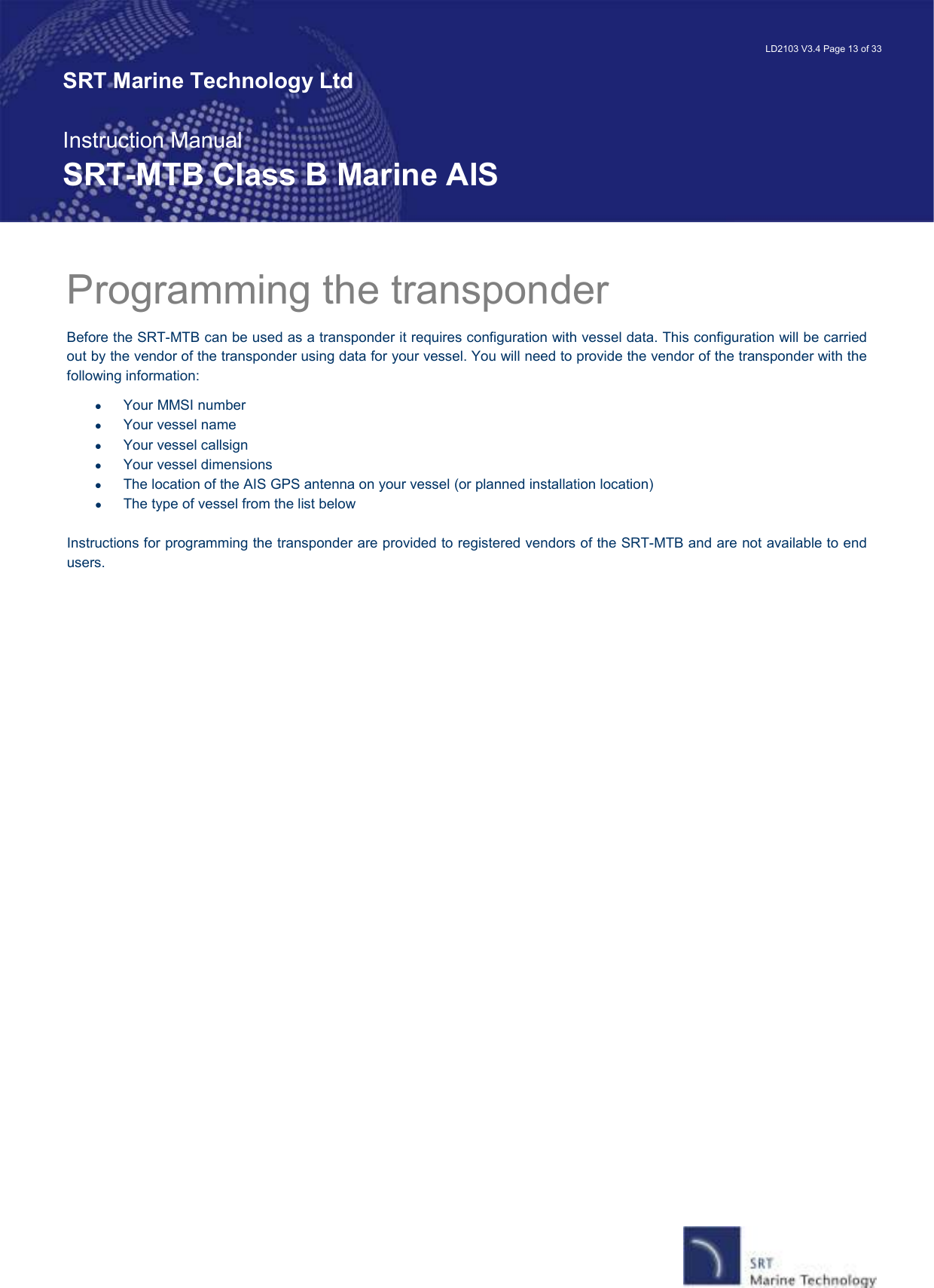   LD2103 V3.4 Page 13 of 33 SRT Marine Technology Ltd  Instruction Manual SRT-MTB Class B Marine AIS Programming the transponder  Before the SRT-MTB can be used as a transponder it requires configuration with vessel data. This configuration will be carried out by the vendor of the transponder using data for your vessel. You will need to provide the vendor of the transponder with the following information: •  Your MMSI number •  Your vessel name •  Your vessel callsign •  Your vessel dimensions •  The location of the AIS GPS antenna on your vessel (or planned installation location) •  The type of vessel from the list below  Instructions for programming the transponder are provided to registered vendors of the SRT-MTB and are not available to end users.  