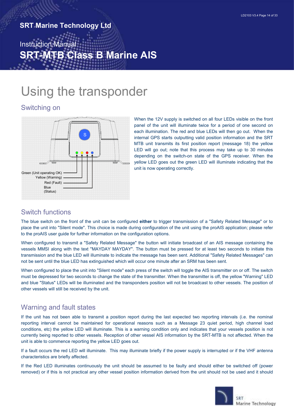   LD2103 V3.4 Page 14 of 33 SRT Marine Technology Ltd  Instruction Manual SRT-MTB Class B Marine AIS Green (Unit operating OK) Yellow (Warning) Red (Fault) Blue (Status)      S Using the transponder Switching on When the 12V supply is switched on all four LEDs visible on the front panel  of  the  unit  will  illuminate  twice  for  a  period  of  one  second  on each illumination. The red and blue LEDs will then go out.  When the internal GPS  starts outputting valid  position information  and the SRT MTB  unit  transmits  its  first  position  report  (message  18)  the  yellow LED  will  go  out;  note  that  this  process  may  take  up  to  30  minutes depending  on  the  switch-on  state  of  the  GPS  receiver.  When  the yellow LED goes out the green LED will illuminate indicating that the unit is now operating correctly.     Switch functions The blue switch on the front of the unit can be configured either to trigger transmission of a &quot;Safety Related Message&quot; or to place the unit into &quot;Silent mode&quot;. This choice is made during configuration of the unit using the proAIS application; please refer to the proAIS user guide for further information on the configuration options. When configured to transmit a  &quot;Safety Related Message&quot; the button  will initiate  broadcast of an AIS message containing the vessels  MMSI along with  the  text  &quot;MAYDAY  MAYDAY&quot;.  The  button  must  be pressed for  at  least  two seconds  to  initiate  this transmission and the blue LED will illuminate to indicate the message has been sent. Additional &quot;Safety Related Messages&quot; can not be sent until the blue LED has extinguished which will occur one minute after an SRM has been sent. When configured to place the unit into &quot;Silent mode&quot; each press of the switch will toggle the AIS transmitter on or off. The switch must be depressed for two seconds to change the state of the transmitter. When the transmitter is off, the yellow &quot;Warning&quot; LED and blue &quot;Status&quot; LEDs will be illuminated and the transponders position will not be broadcast to other vessels. The position of other vessels will still be received by the unit.  Warning and fault states If  the  unit  has  not  been  able  to  transmit  a  position  report  during  the  last  expected  two  reporting  intervals  (i.e.  the  nominal reporting  interval  cannot  be  maintained  for  operational  reasons  such  as  a  Message  23  quiet  period,  high  channel  load conditions, etc) the yellow LED  will illuminate. This is a warning condition only and indicates that your vessels position is not currently being reported to other vessels. Reception of other vessel AIS information by the SRT-MTB is not affected. When the unit is able to commence reporting the yellow LED goes out.   If a fault occurs the red LED will illuminate.  This may illuminate briefly if the power supply is interrupted or if the VHF antenna characteristics are briefly affected.   If  the  Red  LED  illuminates  continuously  the  unit  should  be  assumed  to  be  faulty  and  should  either  be  switched  off  (power removed) or if this is not practical any other vessel position information derived from the unit should not be used and it should 