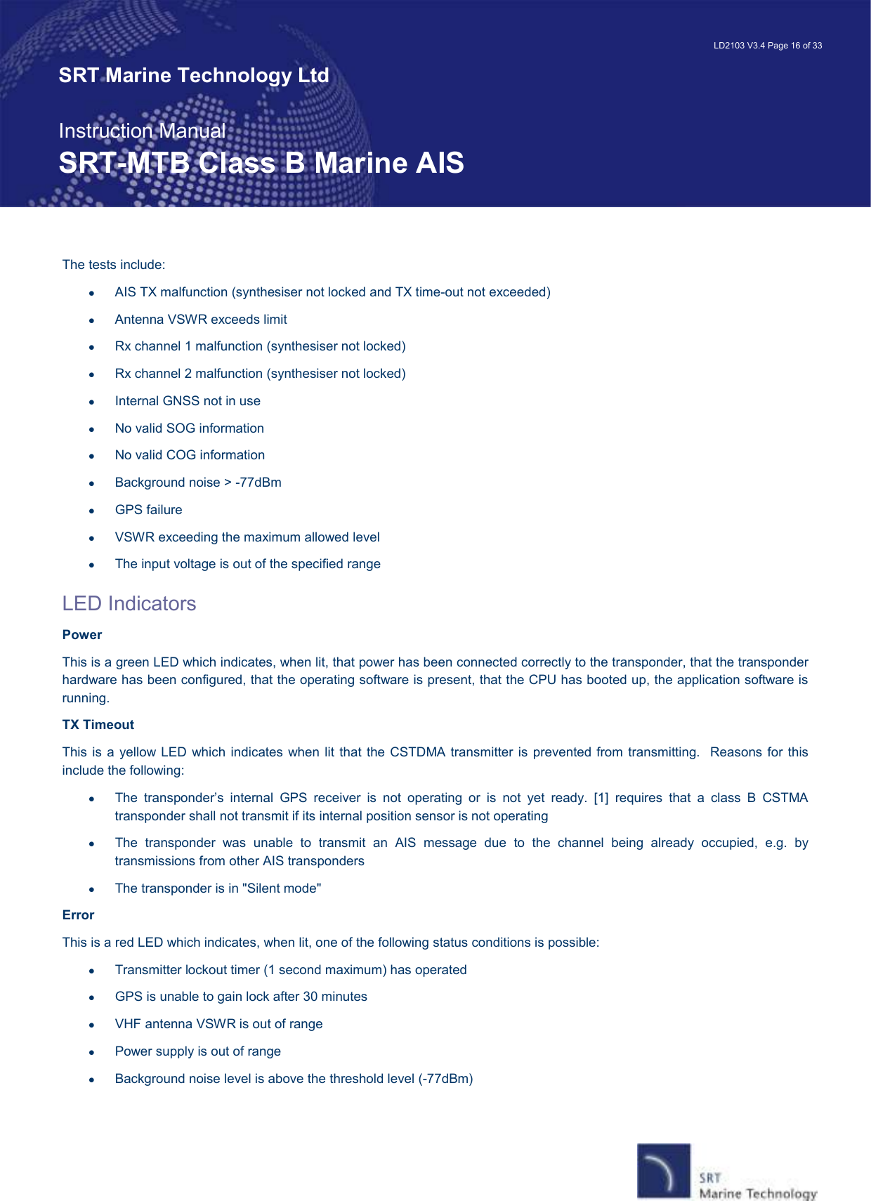   LD2103 V3.4 Page 16 of 33 SRT Marine Technology Ltd  Instruction Manual SRT-MTB Class B Marine AIS The tests include: •  AIS TX malfunction (synthesiser not locked and TX time-out not exceeded) •  Antenna VSWR exceeds limit •  Rx channel 1 malfunction (synthesiser not locked) •  Rx channel 2 malfunction (synthesiser not locked) •  Internal GNSS not in use •  No valid SOG information •  No valid COG information •  Background noise &gt; -77dBm •  GPS failure •  VSWR exceeding the maximum allowed level  •  The input voltage is out of the specified range LED Indicators Power  This is a green LED which indicates, when lit, that power has been connected correctly to the transponder, that the transponder hardware has been configured, that the operating software is present, that the CPU has booted up, the application software is running.   TX Timeout This is a yellow LED  which  indicates when lit  that  the CSTDMA transmitter is  prevented from  transmitting.   Reasons  for this include the following: •  The  transponder’s  internal  GPS  receiver  is  not  operating  or  is  not  yet  ready.  [1]  requires  that  a  class  B  CSTMA transponder shall not transmit if its internal position sensor is not operating •  The  transponder  was  unable  to  transmit  an  AIS  message  due  to  the  channel  being  already  occupied,  e.g.  by transmissions from other AIS transponders •  The transponder is in &quot;Silent mode&quot; Error This is a red LED which indicates, when lit, one of the following status conditions is possible: •  Transmitter lockout timer (1 second maximum) has operated •  GPS is unable to gain lock after 30 minutes •  VHF antenna VSWR is out of range •  Power supply is out of range •  Background noise level is above the threshold level (-77dBm)  