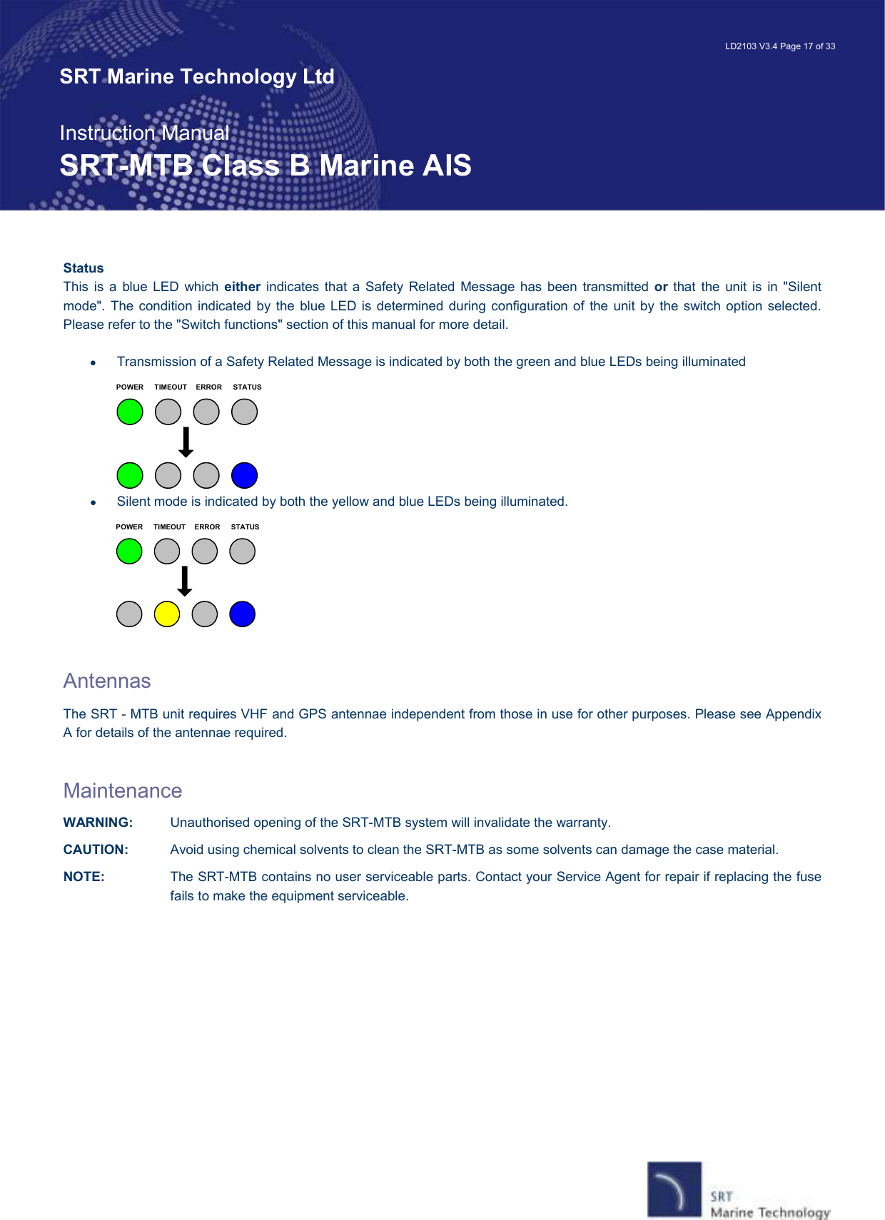   LD2103 V3.4 Page 17 of 33 SRT Marine Technology Ltd  Instruction Manual SRT-MTB Class B Marine AIS Status This  is  a  blue  LED  which  either  indicates that a  Safety  Related  Message has  been  transmitted  or  that  the unit  is  in  &quot;Silent mode&quot;.  The condition  indicated  by the blue LED is  determined during  configuration of the  unit by  the  switch option selected. Please refer to the &quot;Switch functions&quot; section of this manual for more detail.    •  Transmission of a Safety Related Message is indicated by both the green and blue LEDs being illuminated TIMEOUT ERROR STATUSPOWER •  Silent mode is indicated by both the yellow and blue LEDs being illuminated. TIMEOUT ERROR STATUSPOWER   Antennas The SRT - MTB unit requires VHF and GPS antennae independent from those in use for other purposes. Please see Appendix A for details of the antennae required.  Maintenance WARNING:  Unauthorised opening of the SRT-MTB system will invalidate the warranty. CAUTION:  Avoid using chemical solvents to clean the SRT-MTB as some solvents can damage the case material. NOTE:  The SRT-MTB contains no user serviceable parts. Contact your Service Agent for repair if replacing the fuse fails to make the equipment serviceable. 