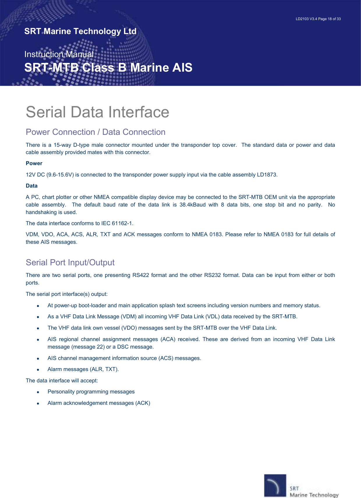   LD2103 V3.4 Page 18 of 33 SRT Marine Technology Ltd  Instruction Manual SRT-MTB Class B Marine AIS Serial Data Interface  Power Connection / Data Connection There is a  15-way  D-type male  connector mounted  under  the  transponder  top cover.   The standard data  or  power  and data cable assembly provided mates with this connector. Power 12V DC (9.6-15.6V) is connected to the transponder power supply input via the cable assembly LD1873.  Data A PC, chart plotter or other NMEA compatible display device may be connected to the SRT-MTB OEM unit via the appropriate cable  assembly.    The  default  baud  rate  of  the  data  link  is  38.4kBaud  with  8  data  bits,  one  stop  bit  and  no  parity.    No handshaking is used. The data interface conforms to IEC 61162-1. VDM, VDO, ACA, ACS, ALR, TXT and ACK messages conform to NMEA 0183. Please refer to NMEA 0183 for full details of these AIS messages.   Serial Port Input/Output  There are  two serial ports,  one presenting RS422 format and the other RS232 format. Data  can be  input from either or both ports. The serial port interface(s) output:  •  At power-up boot-loader and main application splash text screens including version numbers and memory status. •  As a VHF Data Link Message (VDM) all incoming VHF Data Link (VDL) data received by the SRT-MTB. •  The VHF data link own vessel (VDO) messages sent by the SRT-MTB over the VHF Data Link.  •  AIS  regional  channel  assignment  messages  (ACA)  received.  These  are  derived  from  an  incoming  VHF  Data  Link message (message 22) or a DSC message. •  AIS channel management information source (ACS) messages. •  Alarm messages (ALR, TXT). The data interface will accept: •  Personality programming messages •  Alarm acknowledgement messages (ACK) 