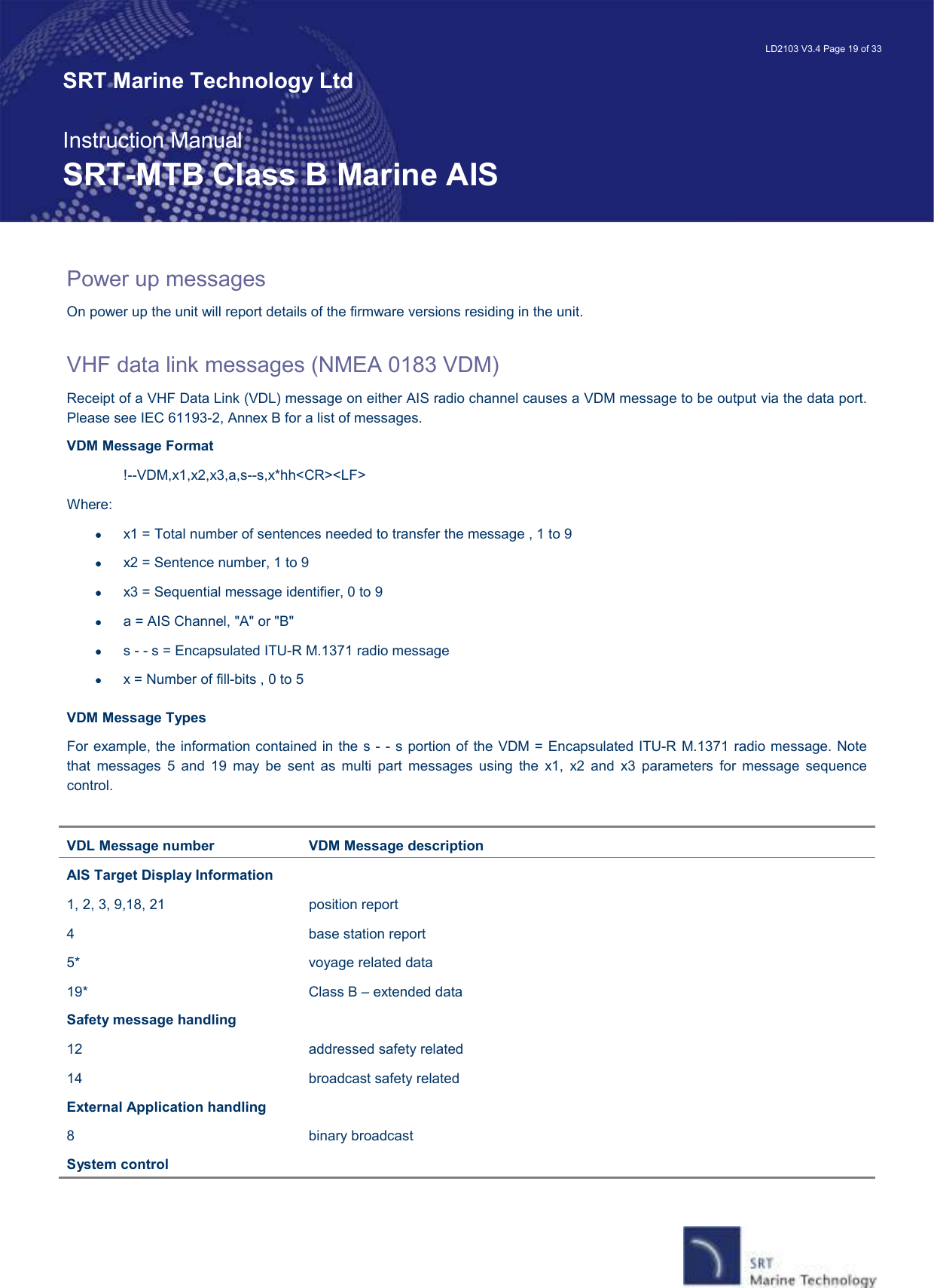   LD2103 V3.4 Page 19 of 33 SRT Marine Technology Ltd  Instruction Manual SRT-MTB Class B Marine AIS Power up messages On power up the unit will report details of the firmware versions residing in the unit.    VHF data link messages (NMEA 0183 VDM) Receipt of a VHF Data Link (VDL) message on either AIS radio channel causes a VDM message to be output via the data port. Please see IEC 61193-2, Annex B for a list of messages. VDM Message Format !--VDM,x1,x2,x3,a,s--s,x*hh&lt;CR&gt;&lt;LF&gt; Where: •  x1 = Total number of sentences needed to transfer the message , 1 to 9 •  x2 = Sentence number, 1 to 9 •  x3 = Sequential message identifier, 0 to 9 •  a = AIS Channel, &quot;A&quot; or &quot;B&quot; •  s - - s = Encapsulated ITU-R M.1371 radio message •  x = Number of fill-bits , 0 to 5 VDM Message Types  For example, the information contained in the s - - s portion of the VDM = Encapsulated ITU-R M.1371 radio message. Note that  messages  5  and  19  may  be  sent  as  multi  part  messages  using  the  x1,  x2  and  x3  parameters  for  message  sequence control.  VDL Message number  VDM Message description AIS Target Display Information 1, 2, 3, 9,18, 21  position report 4  base station report 5*  voyage related data 19*  Class B – extended data Safety message handling 12  addressed safety related 14  broadcast safety related External Application handling  8  binary broadcast System control 