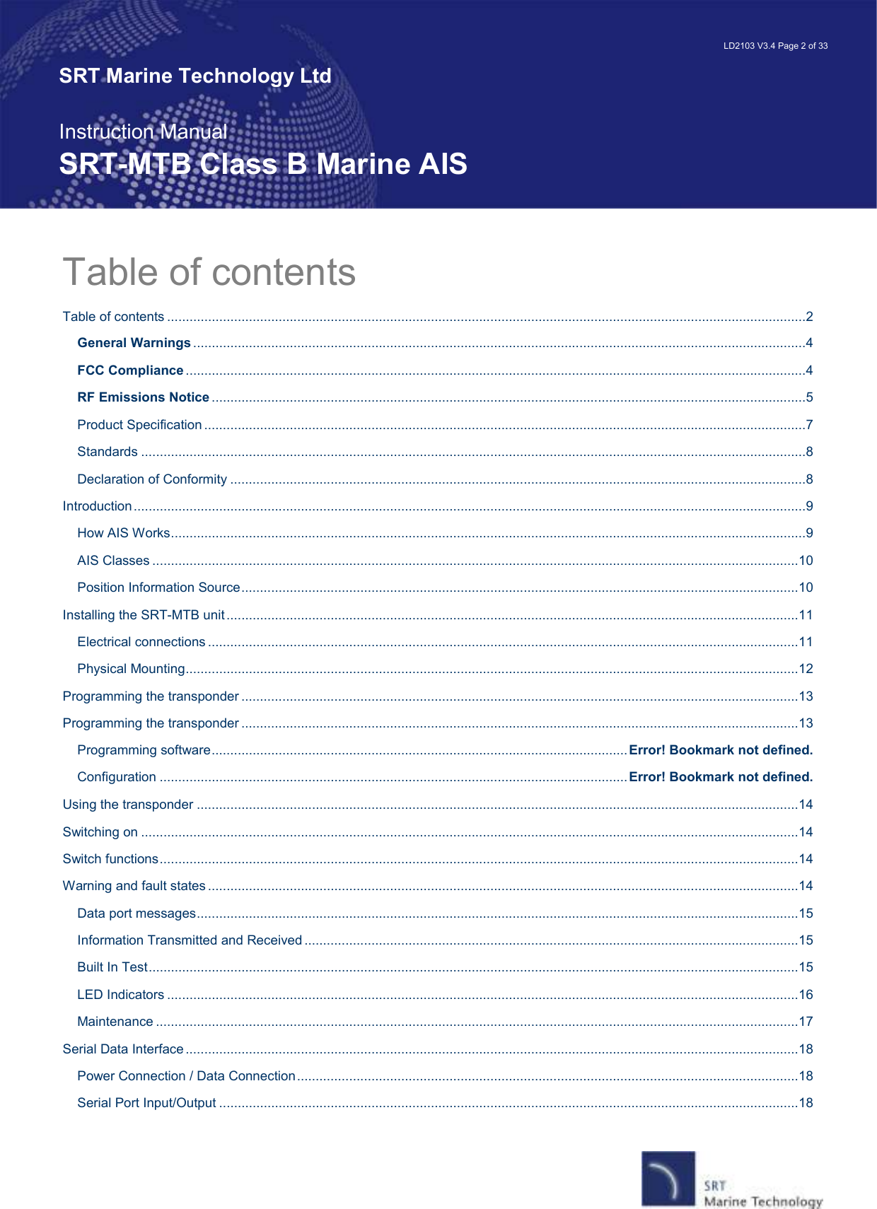   LD2103 V3.4 Page 2 of 33 SRT Marine Technology Ltd  Instruction Manual SRT-MTB Class B Marine AIS Table of contents Table of contents ............................................................................................................................................................................2 General Warnings .....................................................................................................................................................................4 FCC Compliance .......................................................................................................................................................................4 RF Emissions Notice ................................................................................................................................................................5 Product Specification ..................................................................................................................................................................7 Standards ...................................................................................................................................................................................8 Declaration of Conformity ...........................................................................................................................................................8 Introduction.....................................................................................................................................................................................9 How AIS Works...........................................................................................................................................................................9 AIS Classes ..............................................................................................................................................................................10 Position Information Source......................................................................................................................................................10 Installing the SRT-MTB unit..........................................................................................................................................................11 Electrical connections ...............................................................................................................................................................11 Physical Mounting.....................................................................................................................................................................12 Programming the transponder ......................................................................................................................................................13 Programming the transponder ......................................................................................................................................................13 Programming software................................................................................................................Error! Bookmark not defined. Configuration ..............................................................................................................................Error! Bookmark not defined. Using the transponder ..................................................................................................................................................................14 Switching on .................................................................................................................................................................................14 Switch functions............................................................................................................................................................................14 Warning and fault states ...............................................................................................................................................................14 Data port messages..................................................................................................................................................................15 Information Transmitted and Received .....................................................................................................................................15 Built In Test...............................................................................................................................................................................15 LED Indicators ..........................................................................................................................................................................16 Maintenance .............................................................................................................................................................................17 Serial Data Interface .....................................................................................................................................................................18 Power Connection / Data Connection.......................................................................................................................................18 Serial Port Input/Output ............................................................................................................................................................18 