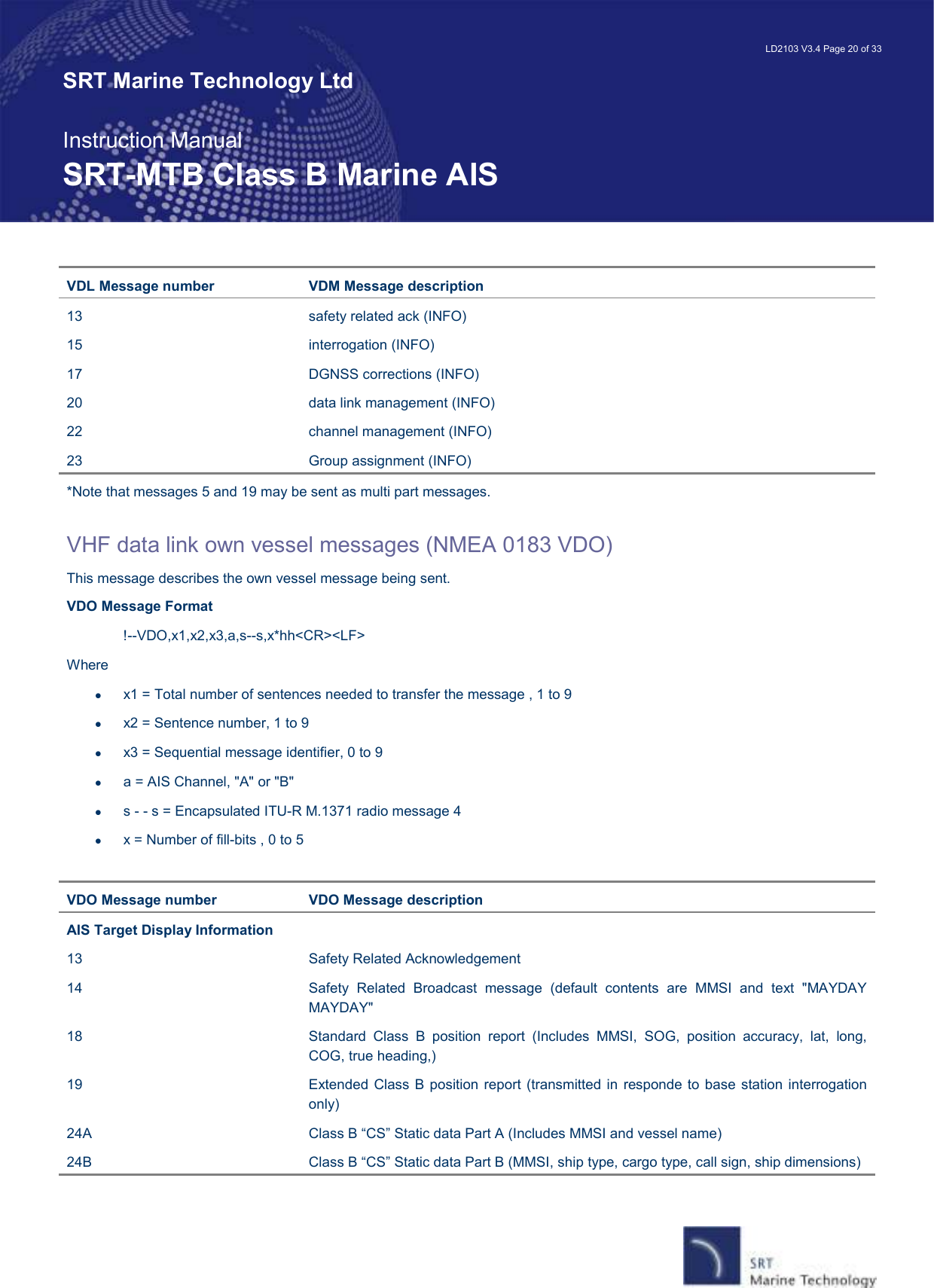   LD2103 V3.4 Page 20 of 33 SRT Marine Technology Ltd  Instruction Manual SRT-MTB Class B Marine AIS VDL Message number  VDM Message description 13  safety related ack (INFO) 15  interrogation (INFO) 17  DGNSS corrections (INFO) 20  data link management (INFO) 22  channel management (INFO) 23  Group assignment (INFO) *Note that messages 5 and 19 may be sent as multi part messages.  VHF data link own vessel messages (NMEA 0183 VDO) This message describes the own vessel message being sent. VDO Message Format !--VDO,x1,x2,x3,a,s--s,x*hh&lt;CR&gt;&lt;LF&gt; Where •  x1 = Total number of sentences needed to transfer the message , 1 to 9 •  x2 = Sentence number, 1 to 9 •  x3 = Sequential message identifier, 0 to 9 •  a = AIS Channel, &quot;A&quot; or &quot;B&quot; •  s - - s = Encapsulated ITU-R M.1371 radio message 4 •  x = Number of fill-bits , 0 to 5  VDO Message number  VDO Message description AIS Target Display Information 13  Safety Related Acknowledgement 14  Safety  Related  Broadcast  message  (default  contents  are  MMSI  and  text  &quot;MAYDAY MAYDAY&quot; 18  Standard  Class  B  position  report  (Includes  MMSI,  SOG,  position  accuracy,  lat,  long, COG, true heading,) 19  Extended Class B position report  (transmitted in responde to  base  station interrogation only) 24A  Class B “CS” Static data Part A (Includes MMSI and vessel name) 24B  Class B “CS” Static data Part B (MMSI, ship type, cargo type, call sign, ship dimensions) 