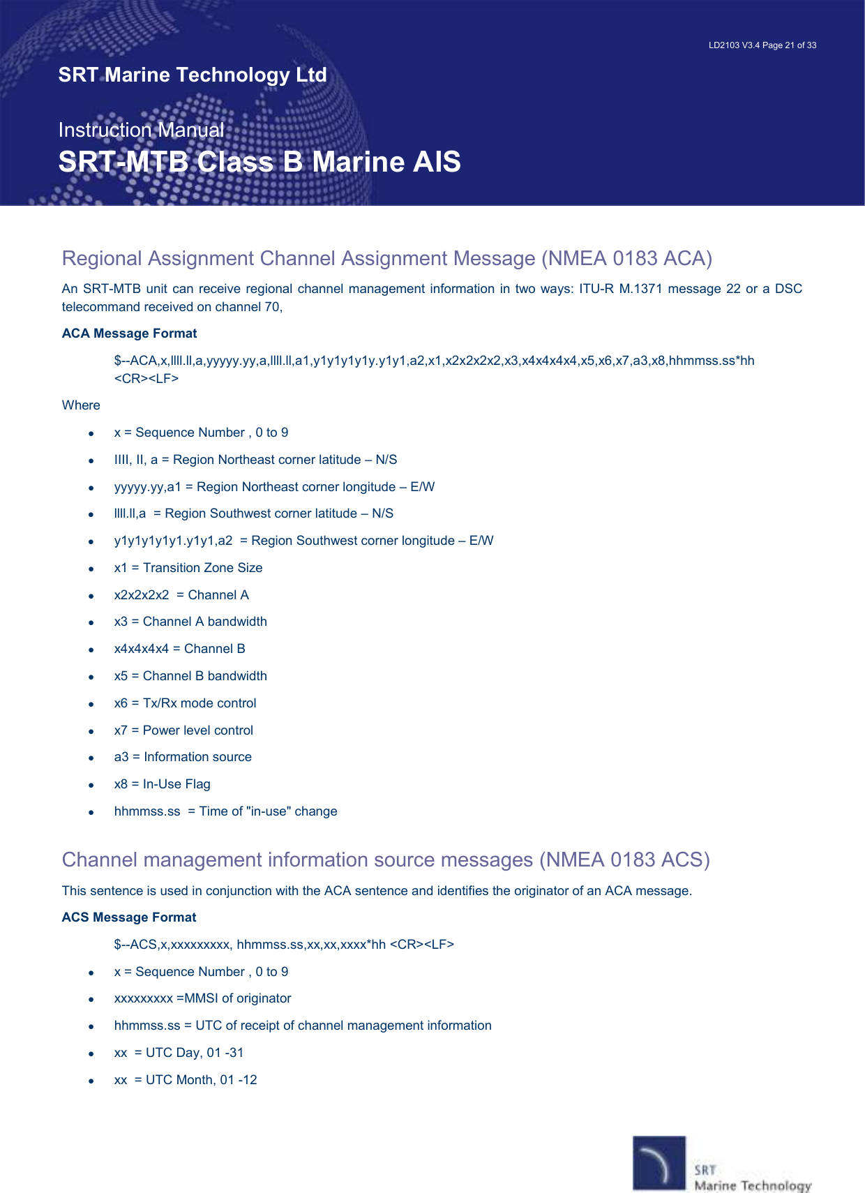   LD2103 V3.4 Page 21 of 33 SRT Marine Technology Ltd  Instruction Manual SRT-MTB Class B Marine AIS Regional Assignment Channel Assignment Message (NMEA 0183 ACA) An SRT-MTB unit can receive regional channel  management information in two ways: ITU-R  M.1371 message 22  or a  DSC telecommand received on channel 70,  ACA Message Format $--ACA,x,llll.ll,a,yyyyy.yy,a,llll.ll,a1,y1y1y1y1y.y1y1,a2,x1,x2x2x2x2,x3,x4x4x4x4,x5,x6,x7,a3,x8,hhmmss.ss*hh &lt;CR&gt;&lt;LF&gt; Where •  x = Sequence Number , 0 to 9 •  IIII, II, a = Region Northeast corner latitude – N/S •  yyyyy.yy,a1 = Region Northeast corner longitude – E/W •  llll.ll,a  = Region Southwest corner latitude – N/S •  y1y1y1y1y1.y1y1,a2  = Region Southwest corner longitude – E/W •  x1 = Transition Zone Size  •  x2x2x2x2  = Channel A  •  x3 = Channel A bandwidth  •  x4x4x4x4 = Channel B  •  x5 = Channel B bandwidth  •  x6 = Tx/Rx mode control  •  x7 = Power level control  •  a3 = Information source  •  x8 = In-Use Flag  •  hhmmss.ss  = Time of &quot;in-use&quot; change   Channel management information source messages (NMEA 0183 ACS) This sentence is used in conjunction with the ACA sentence and identifies the originator of an ACA message. ACS Message Format $--ACS,x,xxxxxxxxx, hhmmss.ss,xx,xx,xxxx*hh &lt;CR&gt;&lt;LF&gt; •  x = Sequence Number , 0 to 9 •  xxxxxxxxx =MMSI of originator •  hhmmss.ss = UTC of receipt of channel management information •  xx  = UTC Day, 01 -31 •  xx  = UTC Month, 01 -12 