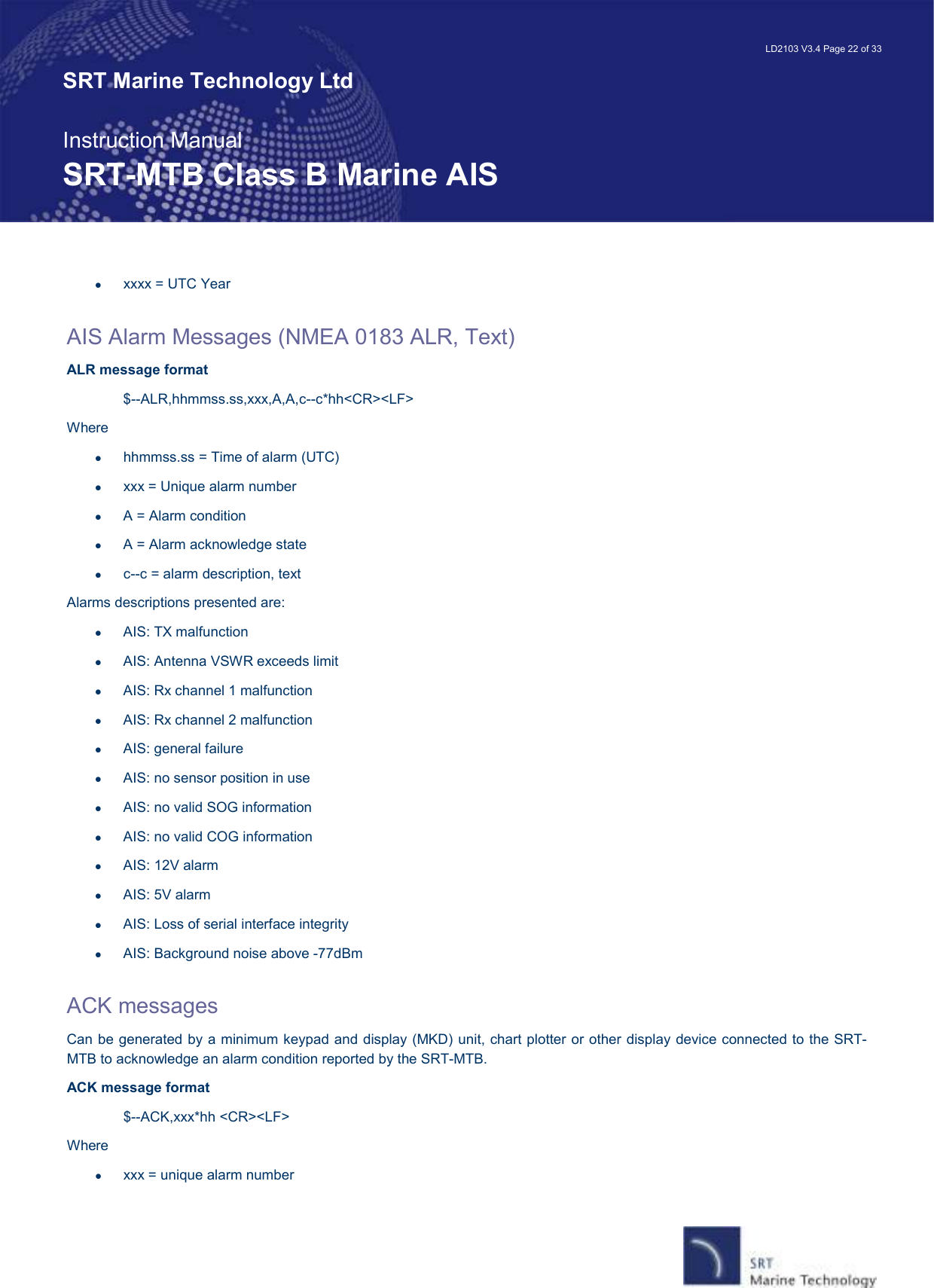   LD2103 V3.4 Page 22 of 33 SRT Marine Technology Ltd  Instruction Manual SRT-MTB Class B Marine AIS •  xxxx = UTC Year  AIS Alarm Messages (NMEA 0183 ALR, Text) ALR message format  $--ALR,hhmmss.ss,xxx,A,A,c--c*hh&lt;CR&gt;&lt;LF&gt; Where •  hhmmss.ss = Time of alarm (UTC) •  xxx = Unique alarm number •  A = Alarm condition •  A = Alarm acknowledge state •  c--c = alarm description, text Alarms descriptions presented are: •  AIS: TX malfunction •  AIS: Antenna VSWR exceeds limit •  AIS: Rx channel 1 malfunction •  AIS: Rx channel 2 malfunction •  AIS: general failure •  AIS: no sensor position in use •  AIS: no valid SOG information •  AIS: no valid COG information •  AIS: 12V alarm •  AIS: 5V alarm •  AIS: Loss of serial interface integrity •  AIS: Background noise above -77dBm  ACK messages  Can be generated by a minimum keypad and display (MKD) unit, chart plotter or other display device connected to the SRT-MTB to acknowledge an alarm condition reported by the SRT-MTB. ACK message format $--ACK,xxx*hh &lt;CR&gt;&lt;LF&gt; Where •  xxx = unique alarm number 