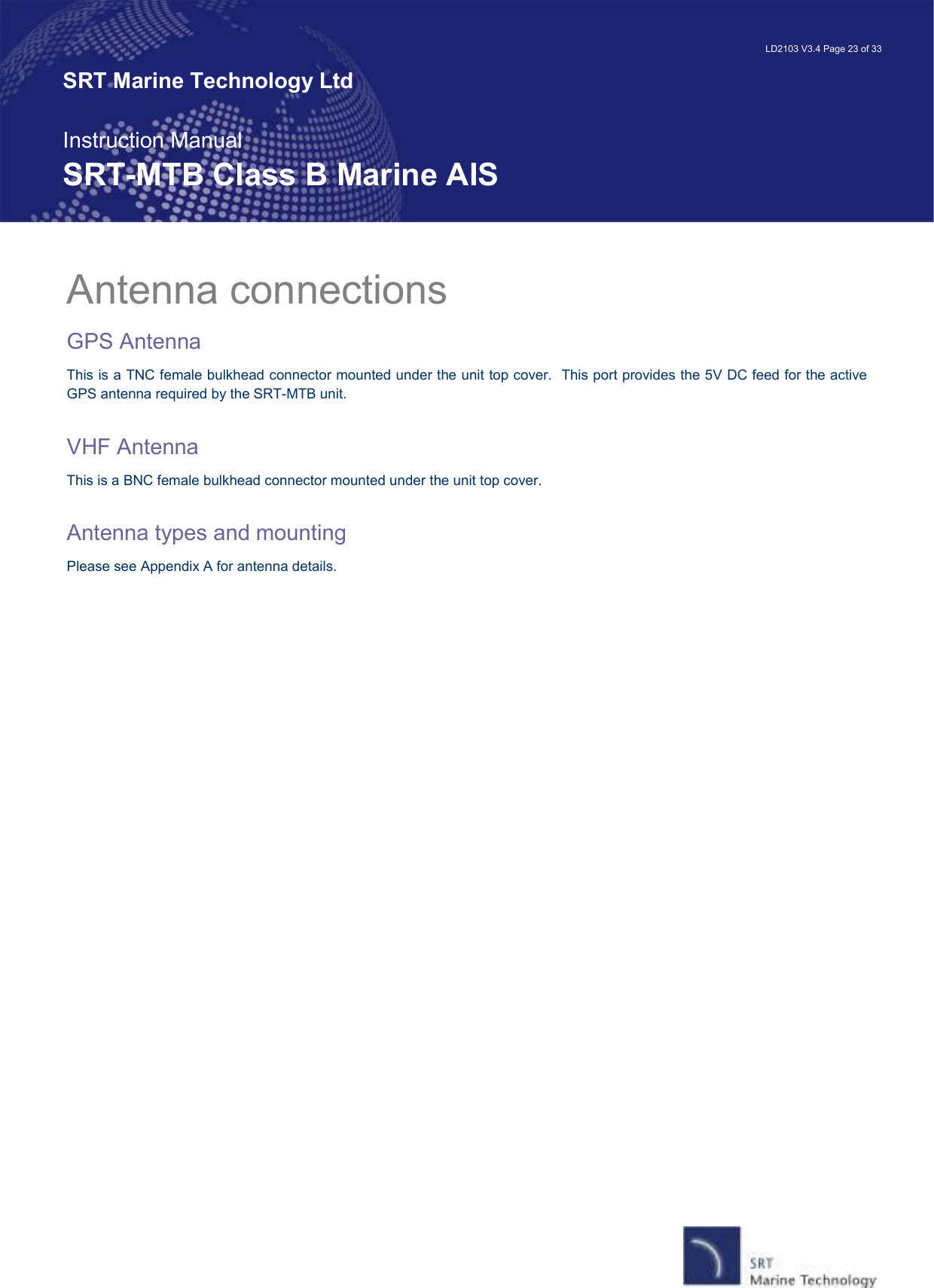   LD2103 V3.4 Page 23 of 33 SRT Marine Technology Ltd  Instruction Manual SRT-MTB Class B Marine AIS Antenna connections GPS Antenna This is a TNC female bulkhead connector mounted under the unit top cover.  This port provides the 5V DC feed for the active GPS antenna required by the SRT-MTB unit.    VHF Antenna This is a BNC female bulkhead connector mounted under the unit top cover.    Antenna types and mounting Please see Appendix A for antenna details.    