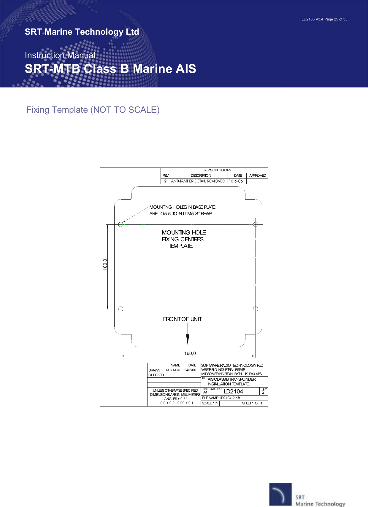   LD2103 V3.4 Page 25 of 33 SRT Marine Technology Ltd  Instruction Manual SRT-MTB Class B Marine AIS Fixing Template (NOT TO SCALE)    MOUNTING HOLE FIXING CENTRES    TEMPLATEMOUNTING HOLES IN BASE PLATE ARE  O5.5 TO SUIT M5 SCREWSFRONT OF UNIT100,0160,0DRAWNCHECKEDNAMEM.KENDALLDATETITLESIZEA4DWG NO REVFILE NAME: LD2104-2.dftSCALE: SHEET 1 OF 1REVISION HISTORYREV DESCRIPTION DATE APPROVEDSOFTWARE RADIO TECHNOLOGY PLCWESTFIELD INDUSTRIAL ESTATEMIDSOMER NORTON, BATH, UK. BA3 4BSUNLESS OTHERWISE SPECIFIEDDIMENSIONS ARE IN MILLIMETERSANGLES ± 0.5°0.0 ± 0.2   0.00 ± 0.124/2/06LD21042AIS CLASS B TRANSPONDERINSTALLATION TEMPLATE1:1 