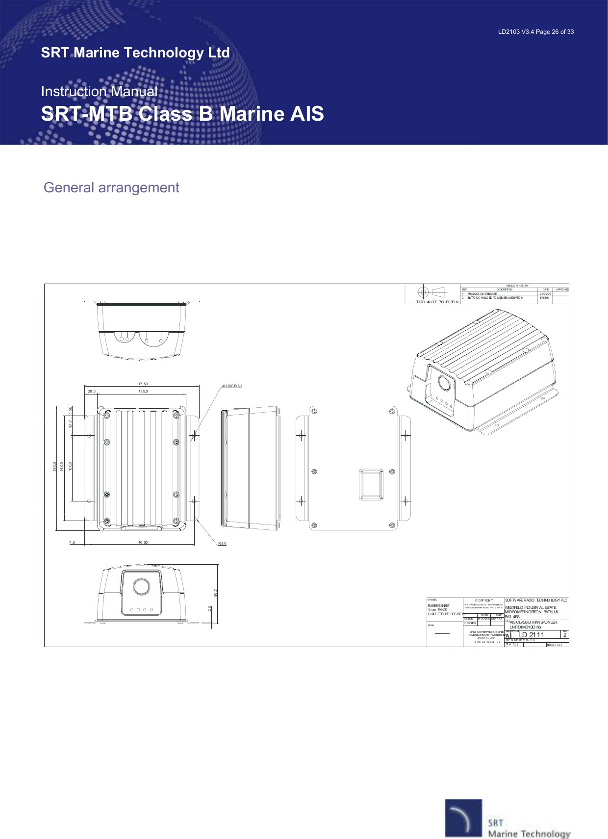   LD2103 V3.4 Page 26 of 33 SRT Marine Technology Ltd  Instruction Manual SRT-MTB Class B Marine AIS General arrangement    LD 2111AIS CLASS B TRANSPONDER UNIT DIMENSIO NS21:11       PRODUCT ION RELEASE                                                                 2 3/0 2/062     BUTTO N C HANG ED TO M EM BRANE SWITC H                       15/6 /0 610 0,0 30 ,0 1 5 ,016 0,019 0,017 5,013 5,020 ,016 0,07 ,5 R 8,090 ,72, 0O 5,54 H OLESDRAWNCHECKEDUNLES S OTHERWISE SPECIFIEDDIMENSIONS ARE IN M ILLI METERSANGLES ± 0.5 °0. 0  ± 0.2    0 .0 0 ± 0.1NAMEM .  KENDA LLDATE06/1 5 /0 6TITLESIZEA1DWG  NO REVFILE  N AME:  LD 21 11 - 2 .dftSC AL E: SHEET 1  OF 1REVISIO N HISTO RYREV DESCRIPTION DATE APPRO VEDSOFTW ARE RADIO  TECHNO LOGY PLCWESTFIELD INDUSTRIAL ESTATEMIDSOMER NORTON, BATH, UK.BA3  4BSC O PY RI GH T     TH IS  DRAWIN G  IS  NOT  TO  BE REPRO DUC ED WITHO UT  WRITTEN PE RMI SSIO N FRO M  SRT  PLC .M ATERIALFIN ISHRUBBER SHEET1m m  THICKG RADE  TO BE  DECIDE D.TH IRD  AN GLE PRO JEC TIO N 