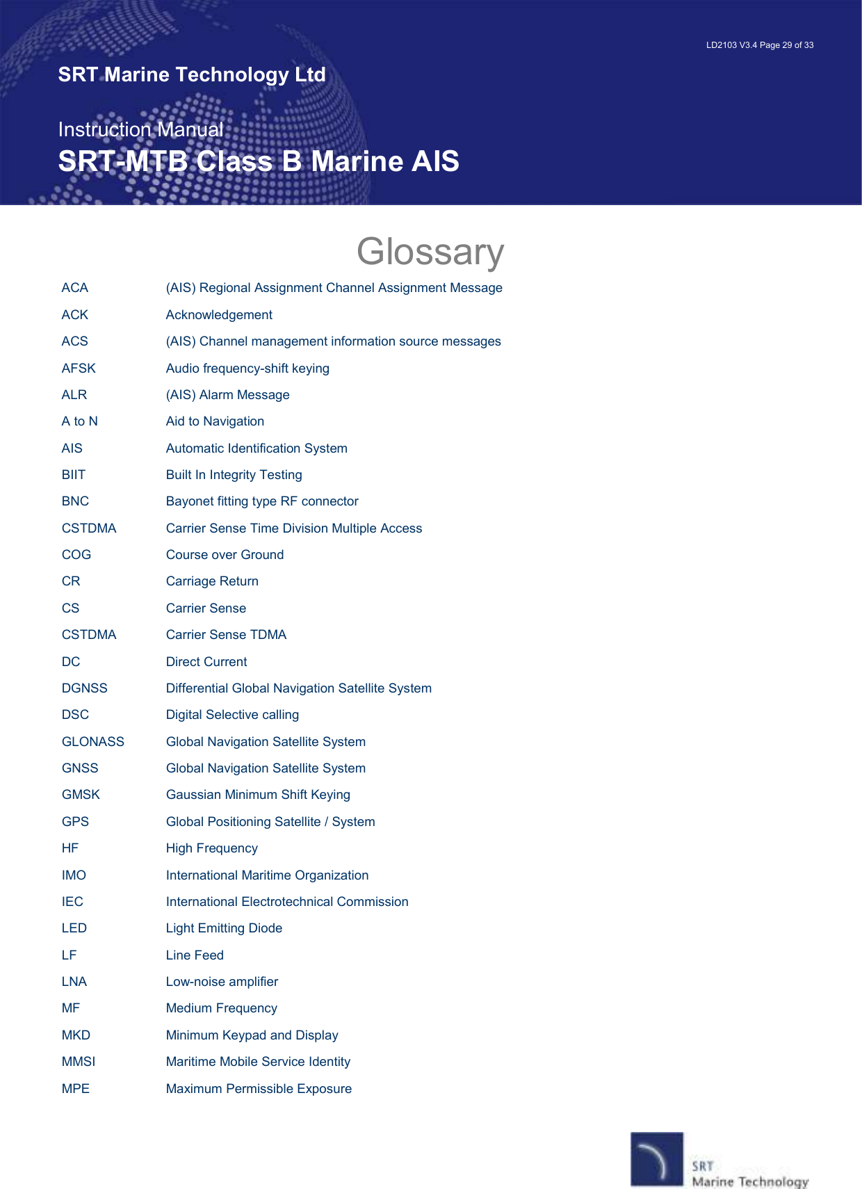   LD2103 V3.4 Page 29 of 33 SRT Marine Technology Ltd  Instruction Manual SRT-MTB Class B Marine AIS Glossary ACA    (AIS) Regional Assignment Channel Assignment Message  ACK    Acknowledgement ACS    (AIS) Channel management information source messages AFSK    Audio frequency-shift keying ALR    (AIS) Alarm Message A to N    Aid to Navigation AIS    Automatic Identification System BIIT    Built In Integrity Testing BNC    Bayonet fitting type RF connector CSTDMA  Carrier Sense Time Division Multiple Access COG    Course over Ground CR    Carriage Return CS    Carrier Sense CSTDMA  Carrier Sense TDMA  DC    Direct Current DGNSS    Differential Global Navigation Satellite System DSC    Digital Selective calling GLONASS  Global Navigation Satellite System GNSS    Global Navigation Satellite System GMSK    Gaussian Minimum Shift Keying GPS    Global Positioning Satellite / System HF    High Frequency IMO    International Maritime Organization IEC    International Electrotechnical Commission LED    Light Emitting Diode LF    Line Feed LNA     Low-noise amplifier MF    Medium Frequency MKD    Minimum Keypad and Display MMSI    Maritime Mobile Service Identity MPE    Maximum Permissible Exposure 