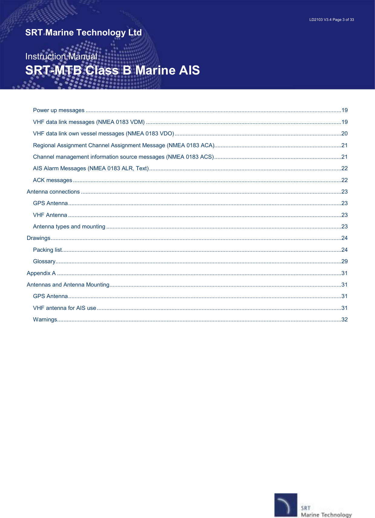   LD2103 V3.4 Page 3 of 33 SRT Marine Technology Ltd  Instruction Manual SRT-MTB Class B Marine AIS Power up messages .................................................................................................................................................................19 VHF data link messages (NMEA 0183 VDM) ...........................................................................................................................19 VHF data link own vessel messages (NMEA 0183 VDO).........................................................................................................20 Regional Assignment Channel Assignment Message (NMEA 0183 ACA)................................................................................21 Channel management information source messages (NMEA 0183 ACS)................................................................................21 AIS Alarm Messages (NMEA 0183 ALR, Text).........................................................................................................................22 ACK messages.........................................................................................................................................................................22 Antenna connections ....................................................................................................................................................................23 GPS Antenna............................................................................................................................................................................23 VHF Antenna ............................................................................................................................................................................23 Antenna types and mounting ....................................................................................................................................................23 Drawings.......................................................................................................................................................................................24 Packing list................................................................................................................................................................................24 Glossary....................................................................................................................................................................................29 Appendix A ...................................................................................................................................................................................31 Antennas and Antenna Mounting..................................................................................................................................................31 GPS Antenna............................................................................................................................................................................31 VHF antenna for AIS use..........................................................................................................................................................31 Warnings...................................................................................................................................................................................32  