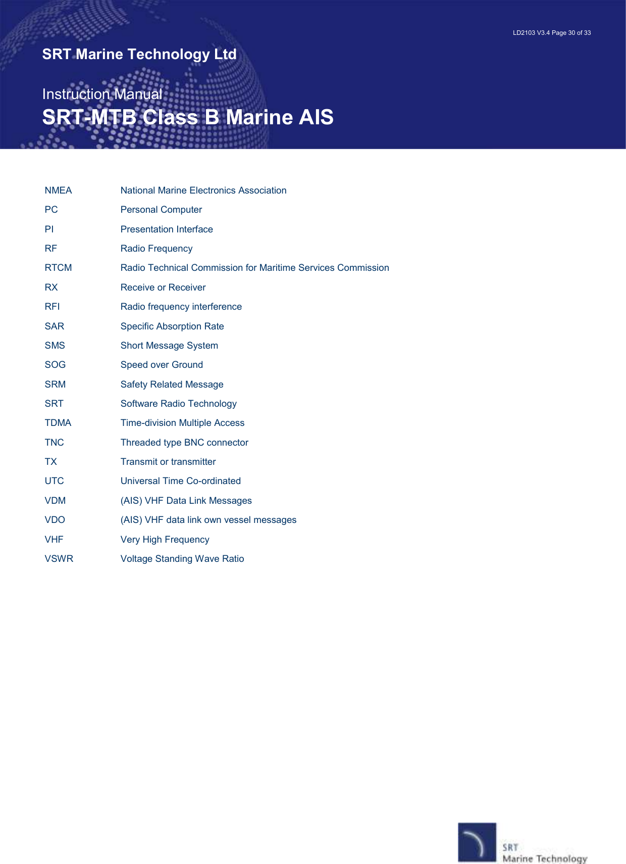   LD2103 V3.4 Page 30 of 33 SRT Marine Technology Ltd  Instruction Manual SRT-MTB Class B Marine AIS NMEA    National Marine Electronics Association PC    Personal Computer PI    Presentation Interface RF    Radio Frequency RTCM    Radio Technical Commission for Maritime Services Commission RX    Receive or Receiver RFI    Radio frequency interference SAR    Specific Absorption Rate SMS    Short Message System SOG    Speed over Ground SRM    Safety Related Message SRT    Software Radio Technology TDMA    Time-division Multiple Access TNC    Threaded type BNC connector TX    Transmit or transmitter UTC    Universal Time Co-ordinated VDM    (AIS) VHF Data Link Messages VDO    (AIS) VHF data link own vessel messages VHF    Very High Frequency VSWR    Voltage Standing Wave Ratio 