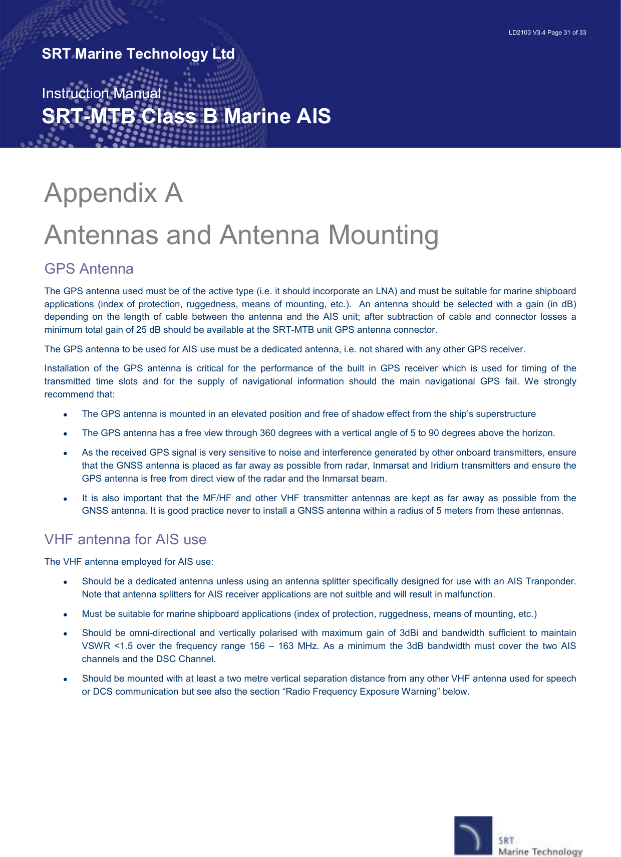   LD2103 V3.4 Page 31 of 33 SRT Marine Technology Ltd  Instruction Manual SRT-MTB Class B Marine AIS Appendix A   Antennas and Antenna Mounting GPS Antenna The GPS antenna used must be of the active type (i.e. it should incorporate an LNA) and must be suitable for marine shipboard applications  (index of  protection, ruggedness, means  of mounting,  etc.).    An  antenna should  be  selected  with  a  gain  (in  dB) depending  on  the  length  of  cable  between  the  antenna  and  the  AIS  unit;  after  subtraction  of  cable  and  connector  losses  a minimum total gain of 25 dB should be available at the SRT-MTB unit GPS antenna connector. The GPS antenna to be used for AIS use must be a dedicated antenna, i.e. not shared with any other GPS receiver. Installation  of  the  GPS  antenna  is  critical  for  the  performance  of  the  built  in  GPS  receiver  which  is  used  for  timing  of  the transmitted  time  slots  and  for  the  supply  of  navigational  information  should  the  main  navigational  GPS  fail.  We  strongly recommend that: •  The GPS antenna is mounted in an elevated position and free of shadow effect from the ship’s superstructure •  The GPS antenna has a free view through 360 degrees with a vertical angle of 5 to 90 degrees above the horizon. •  As the received GPS signal is very sensitive to noise and interference generated by other onboard transmitters, ensure that the GNSS antenna is placed as far away as possible from radar, Inmarsat and Iridium transmitters and ensure the GPS antenna is free from direct view of the radar and the Inmarsat beam.  •  It  is  also  important  that  the  MF/HF  and  other  VHF  transmitter  antennas  are  kept  as  far  away  as  possible  from  the GNSS antenna. It is good practice never to install a GNSS antenna within a radius of 5 meters from these antennas.  VHF antenna for AIS use The VHF antenna employed for AIS use: •  Should be a dedicated antenna unless using an antenna splitter specifically designed for use with an AIS Tranponder. Note that antenna splitters for AIS receiver applications are not suitble and will result in malfunction. •  Must be suitable for marine shipboard applications (index of protection, ruggedness, means of mounting, etc.)  •  Should  be  omni-directional  and  vertically polarised  with maximum  gain of  3dBi  and bandwidth  sufficient to maintain VSWR  &lt;1.5  over  the  frequency  range  156  –  163  MHz.  As  a  minimum  the  3dB  bandwidth  must  cover  the  two  AIS channels and the DSC Channel. •  Should be mounted with at least a two metre vertical separation distance from any other VHF antenna used for speech or DCS communication but see also the section “Radio Frequency Exposure Warning” below. 