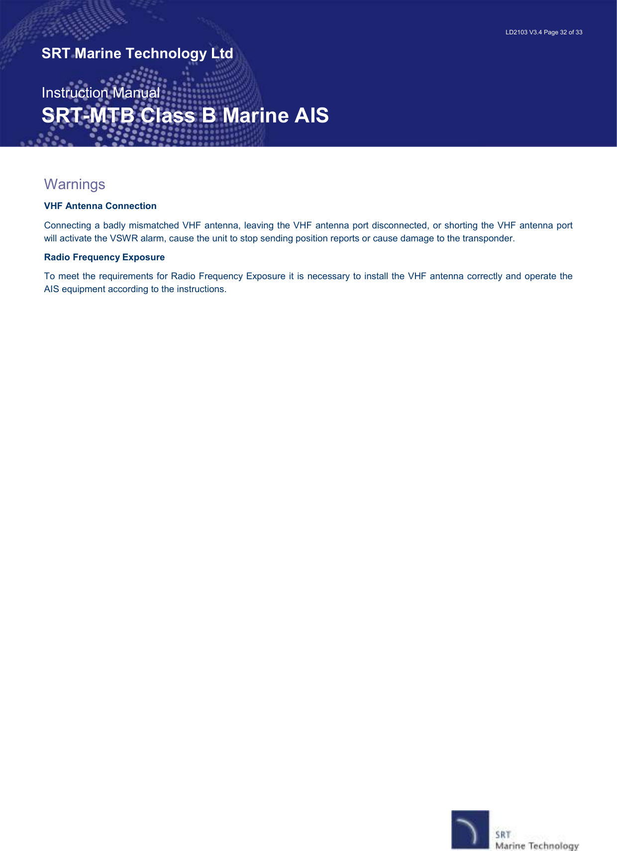   LD2103 V3.4 Page 32 of 33 SRT Marine Technology Ltd  Instruction Manual SRT-MTB Class B Marine AIS Warnings VHF Antenna Connection Connecting a badly mismatched VHF antenna, leaving the VHF antenna port disconnected, or shorting the VHF antenna port will activate the VSWR alarm, cause the unit to stop sending position reports or cause damage to the transponder. Radio Frequency Exposure  To meet the requirements for Radio Frequency Exposure it is necessary to install the VHF antenna correctly and operate the AIS equipment according to the instructions.  