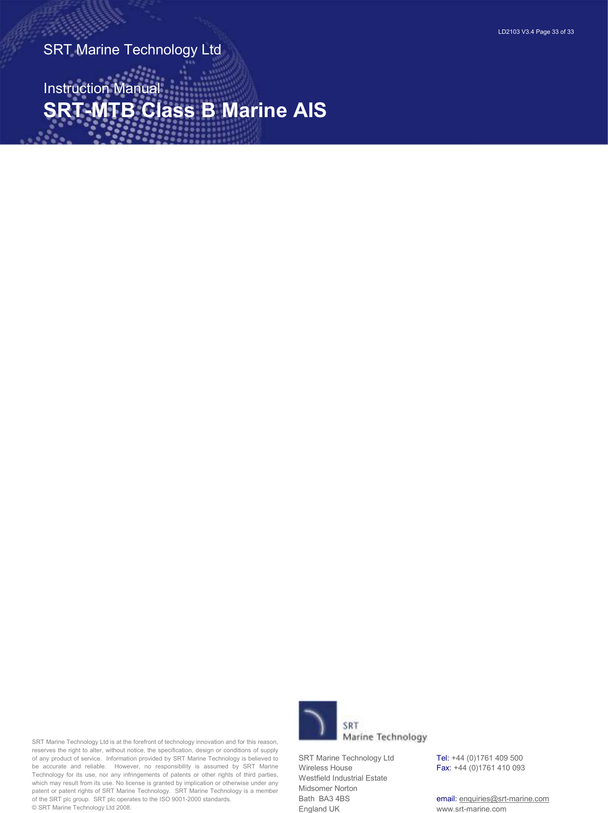   LD2103 V3.4 Page 33 of 33 SRT Marine Technology Ltd  Instruction Manual SRT-MTB Class B Marine AIS SRT Marine Technology Ltd is at the forefront of technology innovation and for this reason, reserves the right to alter, without notice, the specification, design or conditions of supply of any product of service.  Information provided by SRT Marine Technology is believed to be  accurate  and  reliable.    However,  no  responsibility  is  assumed  by  SRT  Marine Technology  for  its  use,  nor  any  infringements  of  patents  or  other  rights  of  third  parties, which may result from its use. No license is granted by implication or otherwise under any patent or patent rights of SRT Marine Technology.  SRT Marine Technology is a member of the SRT plc group.  SRT plc operates to the ISO 9001-2000 standards.   © SRT Marine Technology Ltd 2008. SRT Marine Technology Ltd Wireless House Westfield Industrial Estate Midsomer Norton Bath  BA3 4BS England UK Tel: +44 (0)1761 409 500 Fax: +44 (0)1761 410 093   email: enquiries@srt-marine.com www.srt-marine.com   