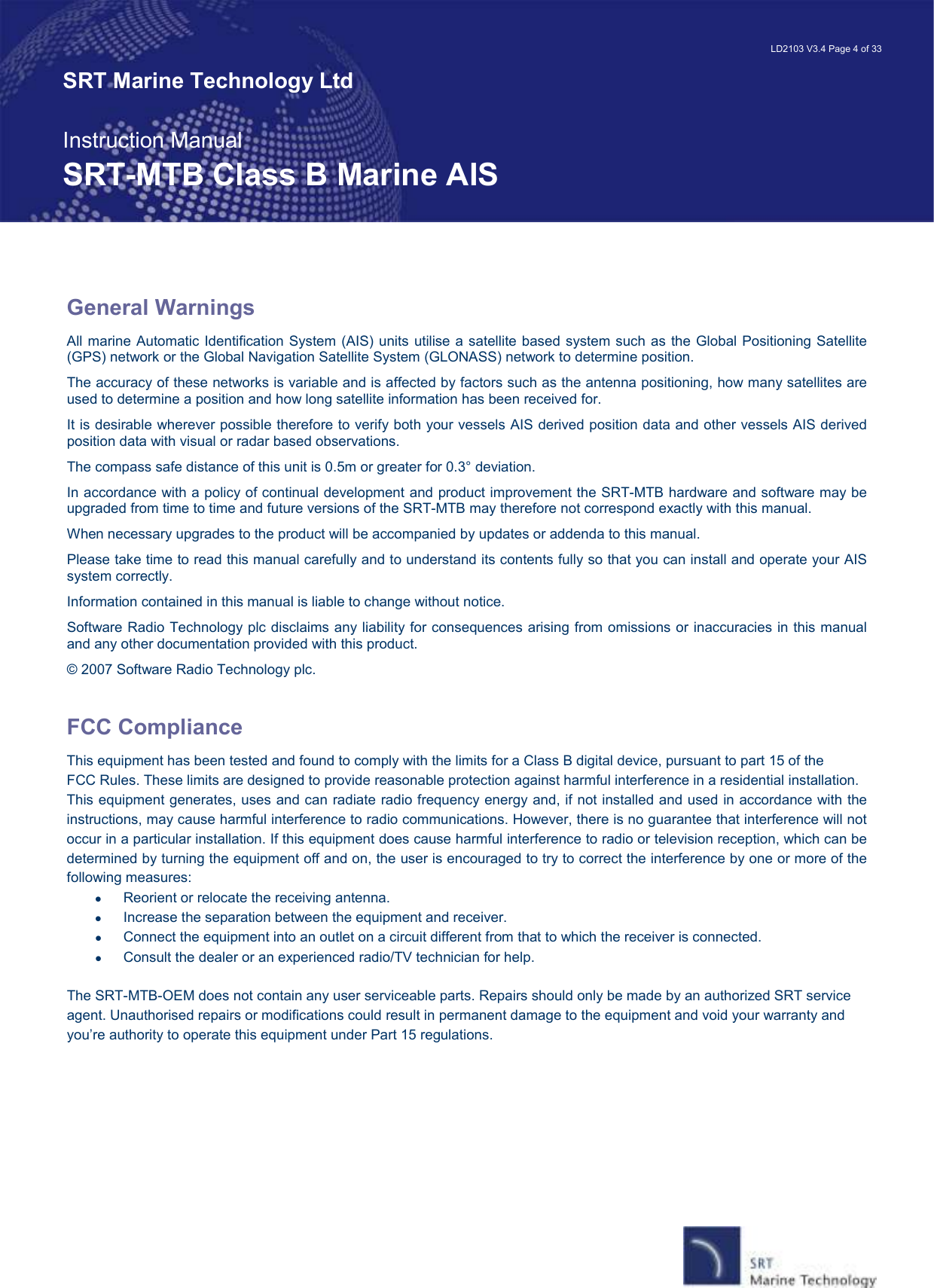   LD2103 V3.4 Page 4 of 33 SRT Marine Technology Ltd  Instruction Manual SRT-MTB Class B Marine AIS  General Warnings All marine Automatic Identification System (AIS) units utilise a satellite based system such as the Global Positioning Satellite (GPS) network or the Global Navigation Satellite System (GLONASS) network to determine position.  The accuracy of these networks is variable and is affected by factors such as the antenna positioning, how many satellites are used to determine a position and how long satellite information has been received for. It is desirable wherever possible therefore to verify both your vessels AIS derived position data and other vessels AIS derived position data with visual or radar based observations. The compass safe distance of this unit is 0.5m or greater for 0.3° deviation. In accordance with a policy of continual development and product improvement the SRT-MTB hardware and software may be upgraded from time to time and future versions of the SRT-MTB may therefore not correspond exactly with this manual. When necessary upgrades to the product will be accompanied by updates or addenda to this manual. Please take time to read this manual carefully and to understand its contents fully so that you can install and operate your AIS system correctly. Information contained in this manual is liable to change without notice. Software Radio Technology plc disclaims any liability for consequences arising from omissions or inaccuracies in this manual and any other documentation provided with this product. © 2007 Software Radio Technology plc.  FCC Compliance This equipment has been tested and found to comply with the limits for a Class B digital device, pursuant to part 15 of the FCC Rules. These limits are designed to provide reasonable protection against harmful interference in a residential installation. This equipment generates, uses and can radiate radio frequency energy and, if not installed and used in accordance with the instructions, may cause harmful interference to radio communications. However, there is no guarantee that interference will not occur in a particular installation. If this equipment does cause harmful interference to radio or television reception, which can be determined by turning the equipment off and on, the user is encouraged to try to correct the interference by one or more of the following measures: •  Reorient or relocate the receiving antenna. •  Increase the separation between the equipment and receiver. •  Connect the equipment into an outlet on a circuit different from that to which the receiver is connected. •  Consult the dealer or an experienced radio/TV technician for help.  The SRT-MTB-OEM does not contain any user serviceable parts. Repairs should only be made by an authorized SRT service agent. Unauthorised repairs or modifications could result in permanent damage to the equipment and void your warranty and you’re authority to operate this equipment under Part 15 regulations.     