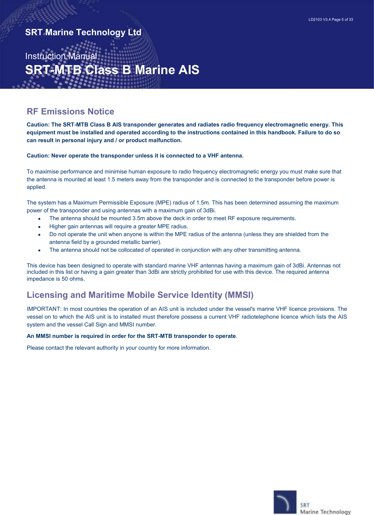   LD2103 V3.4 Page 5 of 33 SRT Marine Technology Ltd  Instruction Manual SRT-MTB Class B Marine AIS RF Emissions Notice Caution: The SRT-MTB Class B AIS transponder generates and radiates radio frequency electromagnetic energy. This equipment must be installed and operated according to the instructions contained in this handbook. Failure to do so can result in personal injury and / or product malfunction.  Caution: Never operate the transponder unless it is connected to a VHF antenna.  To maximise performance and minimise human exposure to radio frequency electromagnetic energy you must make sure that the antenna is mounted at least 1.5 meters away from the transponder and is connected to the transponder before power is applied.  The system has a Maximum Permissible Exposure (MPE) radius of 1.5m. This has been determined assuming the maximum power of the transponder and using antennas with a maximum gain of 3dBi. •  The antenna should be mounted 3.5m above the deck in order to meet RF exposure requirements. •  Higher gain antennas will require a greater MPE radius. •  Do not operate the unit when anyone is within the MPE radius of the antenna (unless they are shielded from the antenna field by a grounded metallic barrier). •  The antenna should not be collocated of operated in conjunction with any other transmitting antenna.  This device has been designed to operate with standard marine VHF antennas having a maximum gain of 3dBi. Antennas not included in this list or having a gain greater than 3dBi are strictly prohibited for use with this device. The required antenna impedance is 50 ohms.  Licensing and Maritime Mobile Service Identity (MMSI) IMPORTANT: In most countries the operation of an AIS unit is included under the vessel&apos;s marine VHF licence provisions. The vessel on to which the AIS unit is to installed must therefore possess a current VHF radiotelephone licence which lists the AIS system and the vessel Call Sign and MMSI number. An MMSI number is required in order for the SRT-MTB transponder to operate. Please contact the relevant authority in your country for more information. 