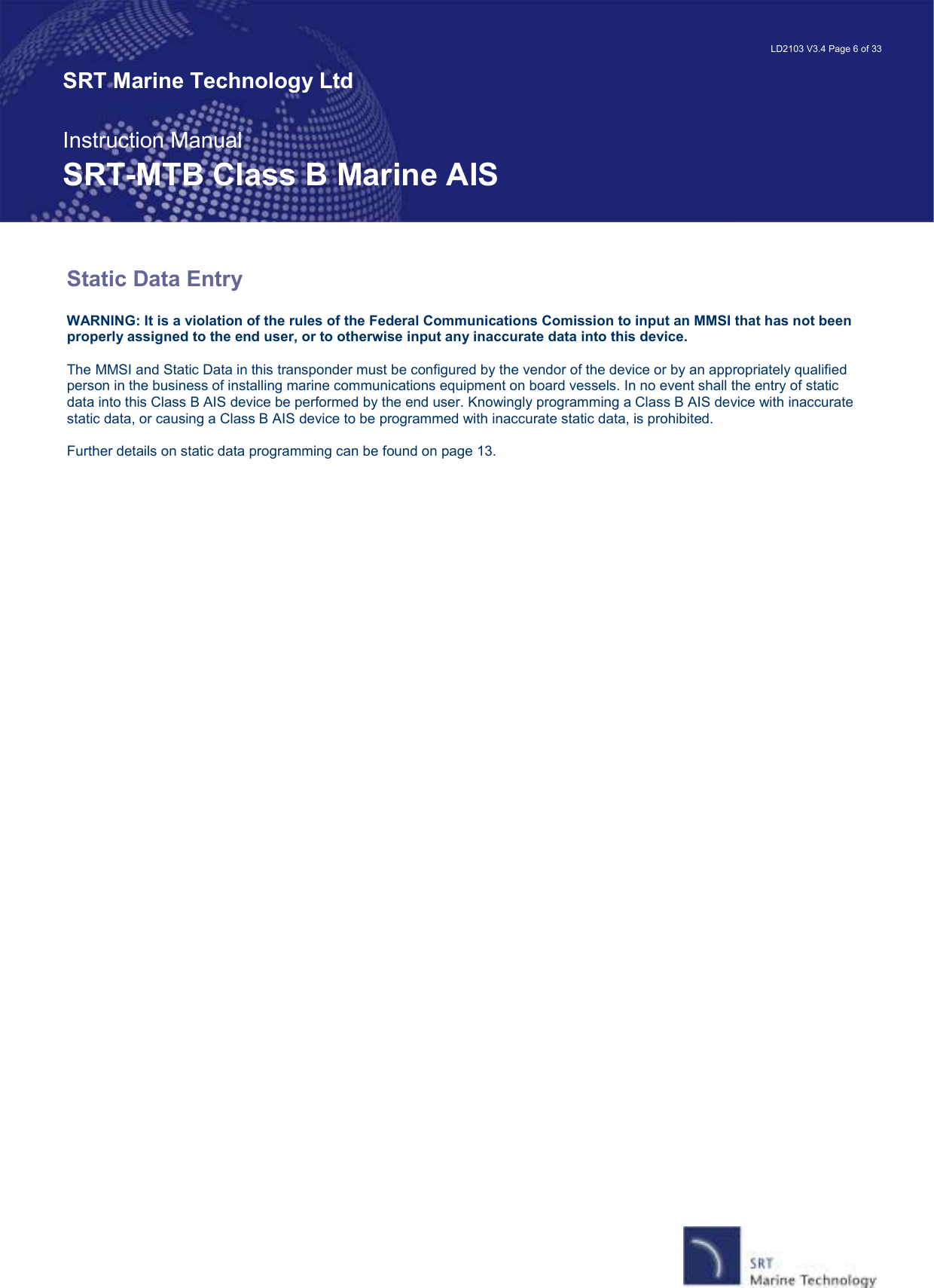   LD2103 V3.4 Page 6 of 33 SRT Marine Technology Ltd  Instruction Manual SRT-MTB Class B Marine AIS Static Data Entry   WARNING: It is a violation of the rules of the Federal Communications Comission to input an MMSI that has not been properly assigned to the end user, or to otherwise input any inaccurate data into this device.  The MMSI and Static Data in this transponder must be configured by the vendor of the device or by an appropriately qualified person in the business of installing marine communications equipment on board vessels. In no event shall the entry of static data into this Class B AIS device be performed by the end user. Knowingly programming a Class B AIS device with inaccurate static data, or causing a Class B AIS device to be programmed with inaccurate static data, is prohibited.  Further details on static data programming can be found on page 13.   