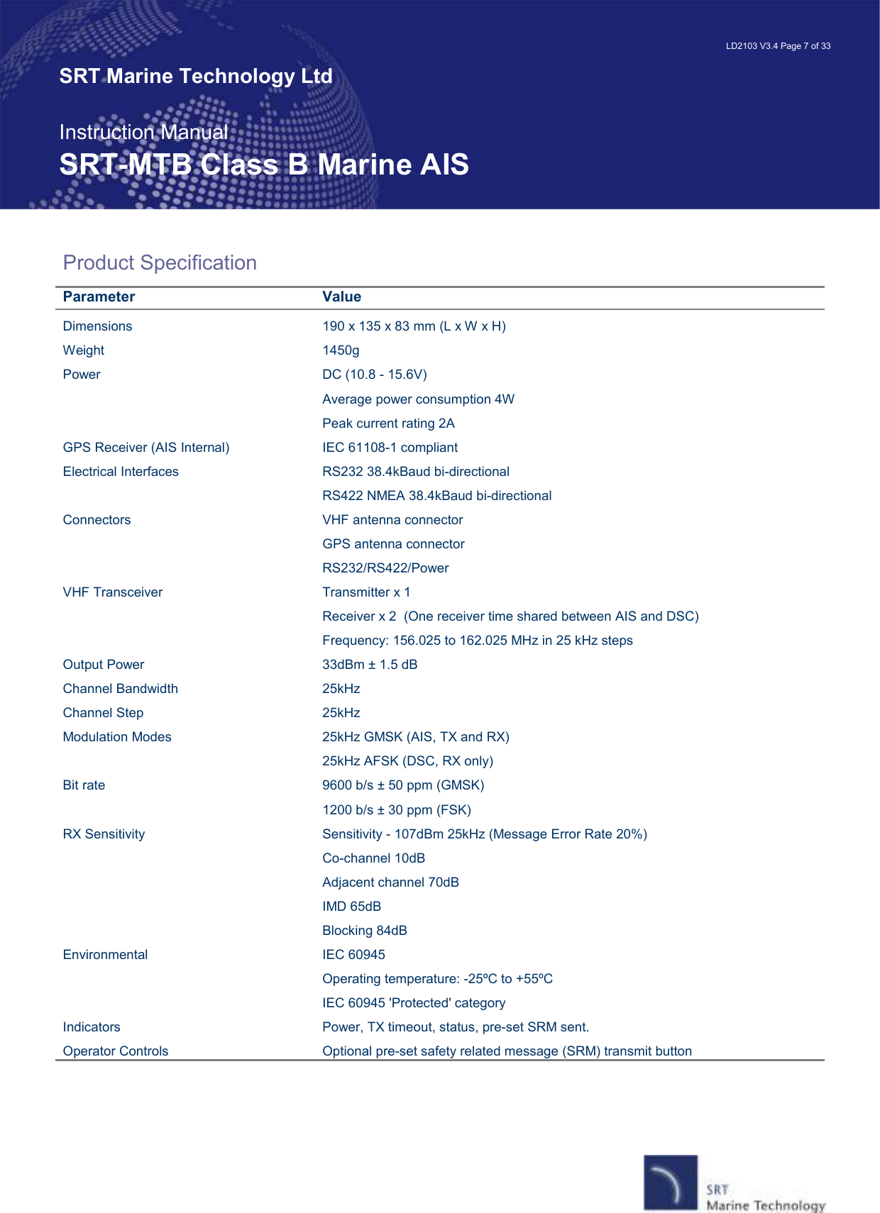   LD2103 V3.4 Page 7 of 33 SRT Marine Technology Ltd  Instruction Manual SRT-MTB Class B Marine AIS Product Specification Parameter  Value Dimensions  190 x 135 x 83 mm (L x W x H) Weight  1450g Power  DC (10.8 - 15.6V)   Average power consumption 4W   Peak current rating 2A GPS Receiver (AIS Internal)  IEC 61108-1 compliant Electrical Interfaces  RS232 38.4kBaud bi-directional   RS422 NMEA 38.4kBaud bi-directional Connectors  VHF antenna connector   GPS antenna connector   RS232/RS422/Power VHF Transceiver  Transmitter x 1   Receiver x 2  (One receiver time shared between AIS and DSC)   Frequency: 156.025 to 162.025 MHz in 25 kHz steps Output Power  33dBm ± 1.5 dB Channel Bandwidth  25kHz Channel Step  25kHz Modulation Modes  25kHz GMSK (AIS, TX and RX)   25kHz AFSK (DSC, RX only)   Bit rate  9600 b/s ± 50 ppm (GMSK)   1200 b/s ± 30 ppm (FSK) RX Sensitivity  Sensitivity - 107dBm 25kHz (Message Error Rate 20%)   Co-channel 10dB   Adjacent channel 70dB   IMD 65dB   Blocking 84dB Environmental  IEC 60945   Operating temperature: -25ºC to +55ºC   IEC 60945 &apos;Protected&apos; category Indicators  Power, TX timeout, status, pre-set SRM sent. Operator Controls  Optional pre-set safety related message (SRM) transmit button   